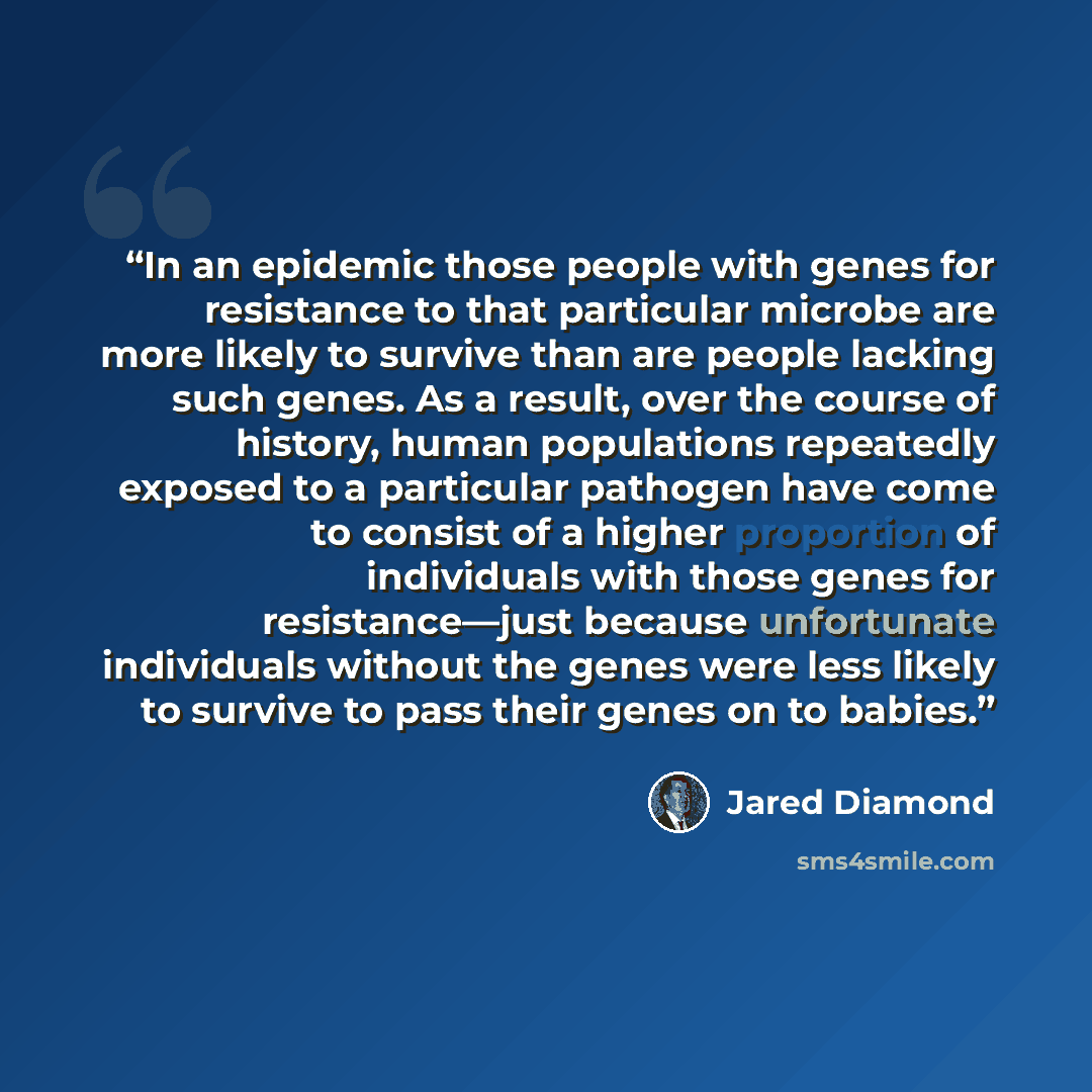 “In an epidemic those people with genes for resistance to that particular microbe are more likely to survive than are people lacking such genes. As a result, over the course of history, human populations repeatedly exposed to a particular pathogen have come to consist of a higher proportion of…” quote by Jared Diamond