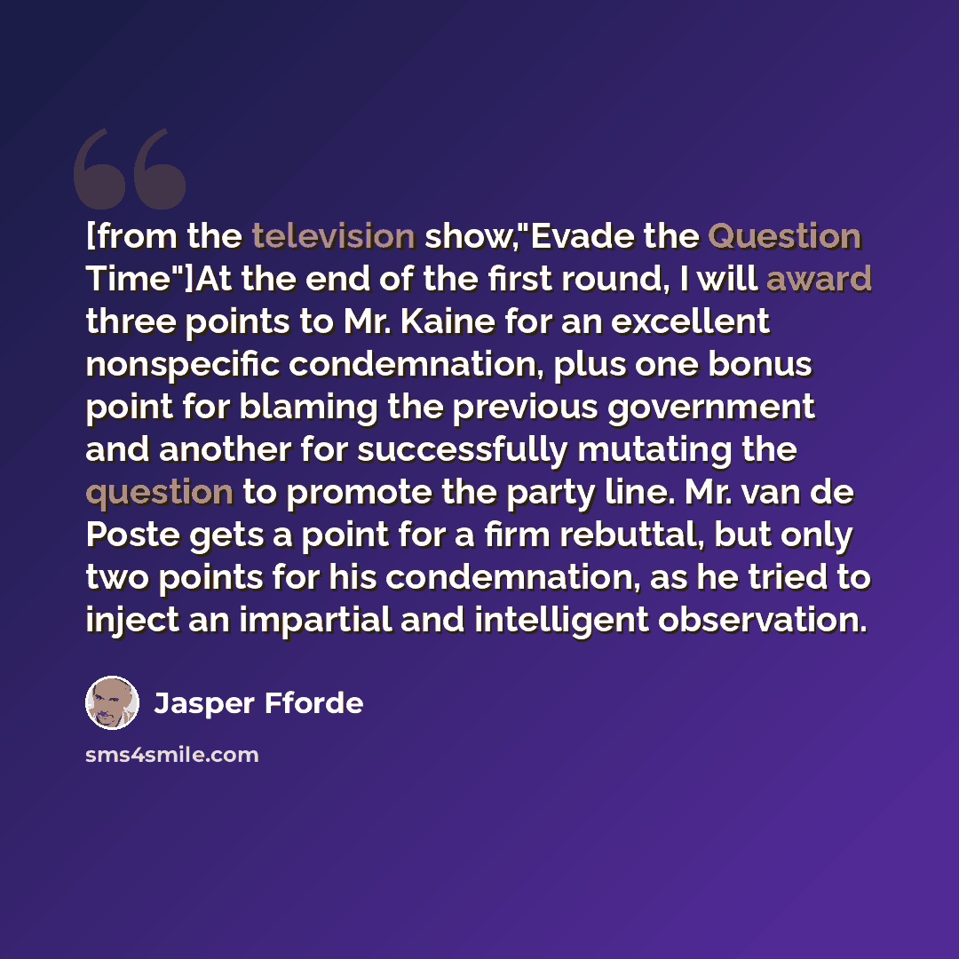 “[from the television show,"Evade the Question Time"]At the end of the first round, I will award three points to Mr. Kaine for an excellent nonspecific condemnation, plus one bonus point for blaming the previous government and another for successfully mutating the question to promote the party…” quote by Jasper Fforde