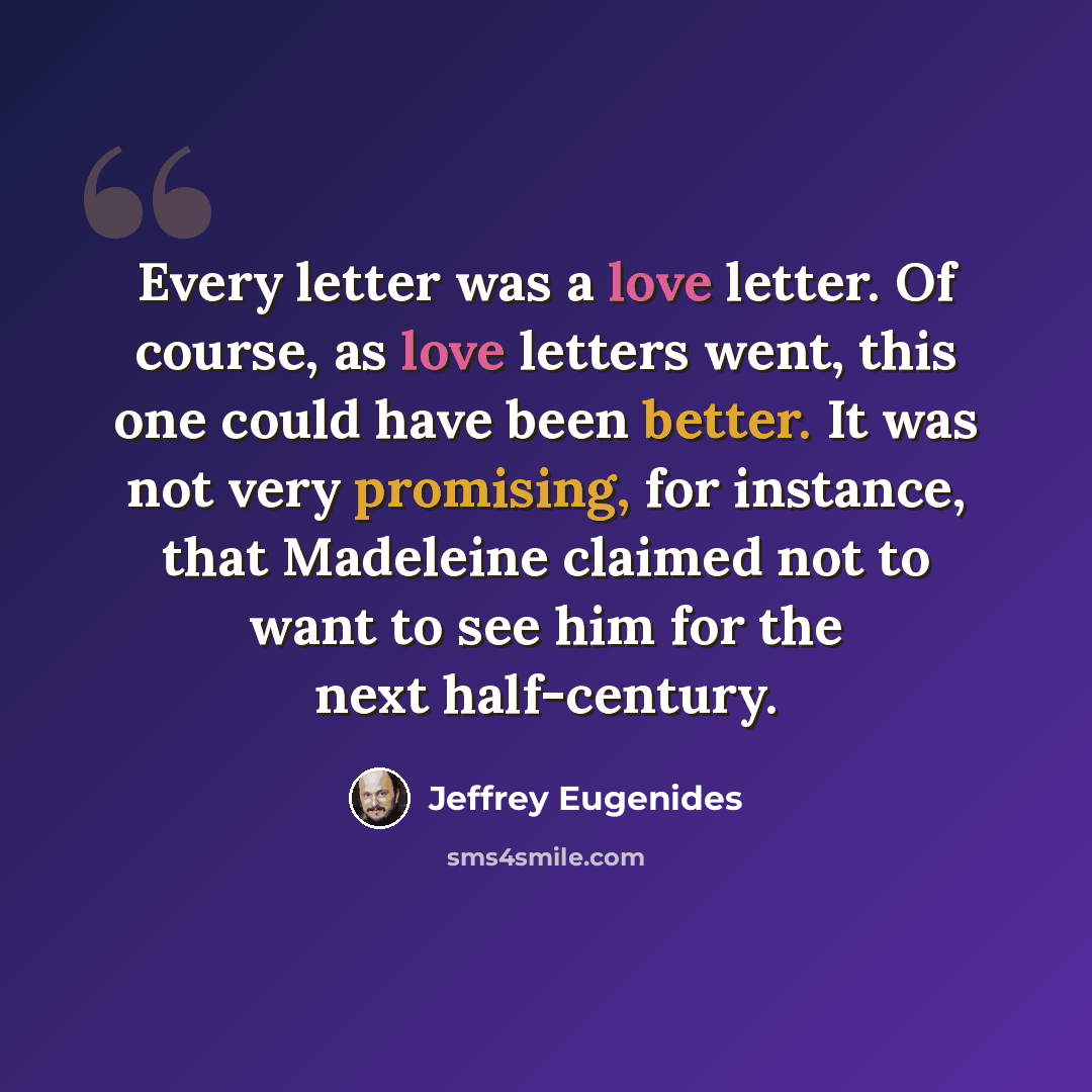 “Every letter was a love letter. Of course, as love letters went, this one could have been better. It was not very promising, for instance, that Madeleine claimed not to want to see him for the next half-century.” quote by Jeffrey Eugenides