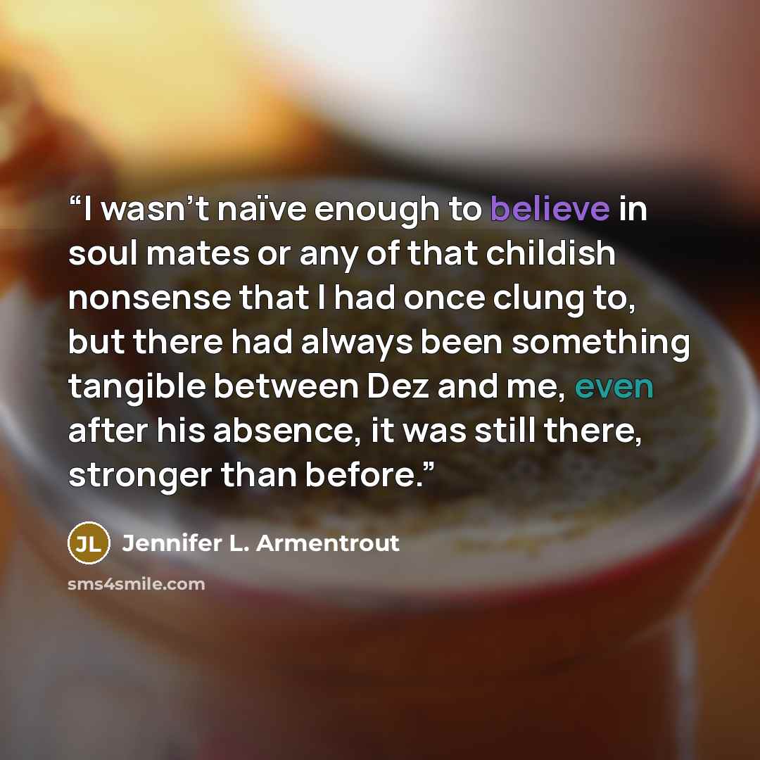 “I wasn’t naïve enough to believe in soul mates or any of that childish nonsense that I had once clung to, but there had always been something tangible between Dez and me, even after his absence, it was still there, stronger than before.” quote by Jennifer L. Armentrout