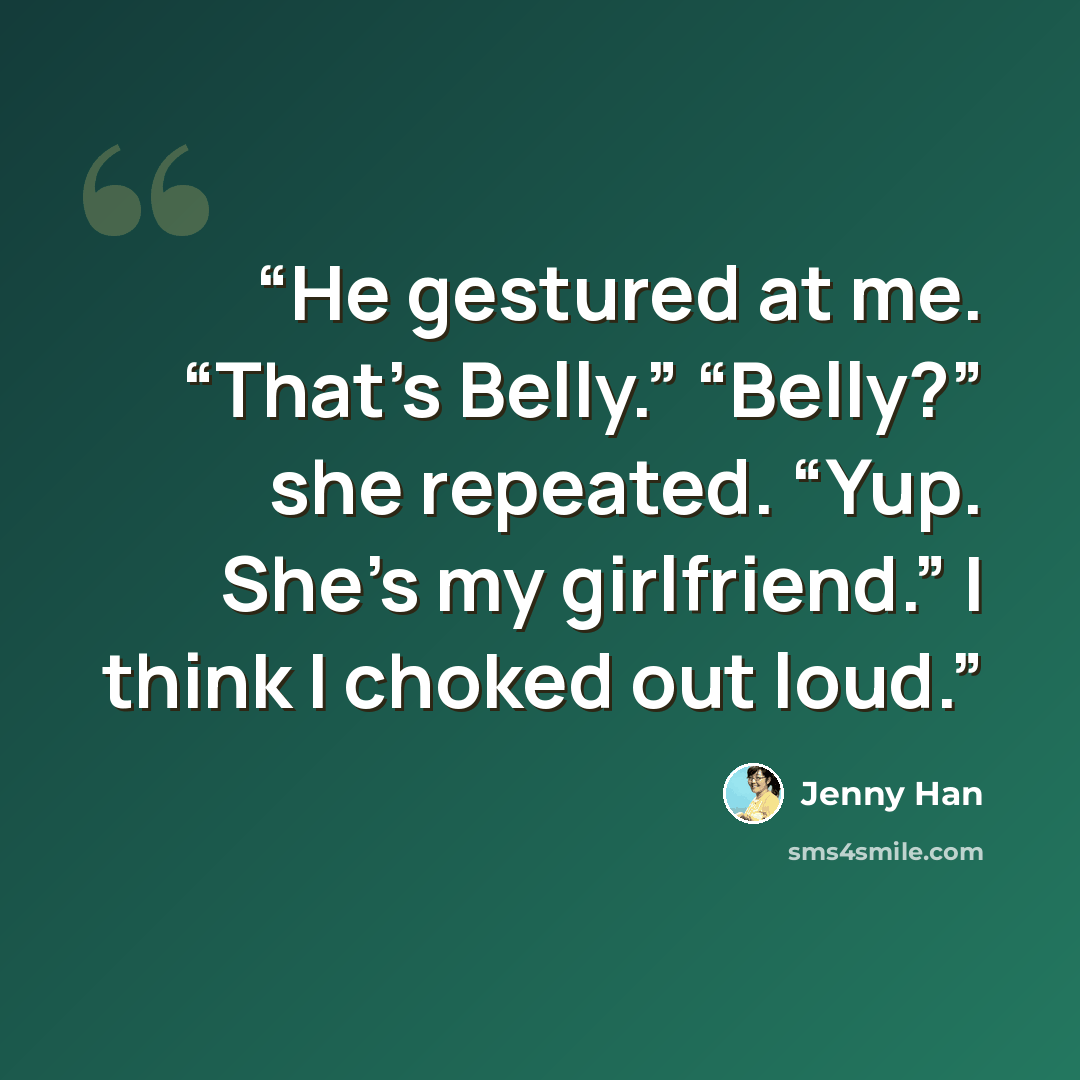 “He gestured at me. “That’s Belly.” “Belly?” she repeated. “Yup. She’s my girlfriend.” I think I choked out loud.” quote by Jenny Han