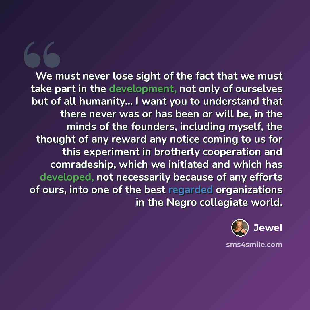 “We must never lose sight of the fact that we must take part in the development, not only of ourselves but of all humanity... I want you to understand that there never was or has been or will be, in the minds of the founders, including myself, the thought of any reward any notice coming to us for…” quote by Jewel