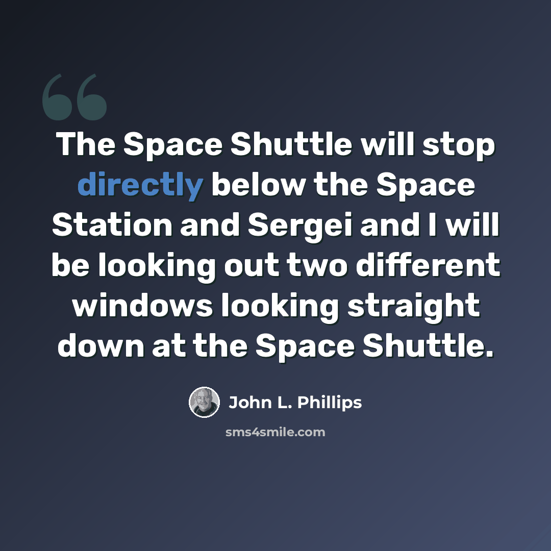 “The Space Shuttle will stop directly below the Space Station and Sergei and I will be looking out two different windows looking straight down at the Space Shuttle.” quote by John L. Phillips