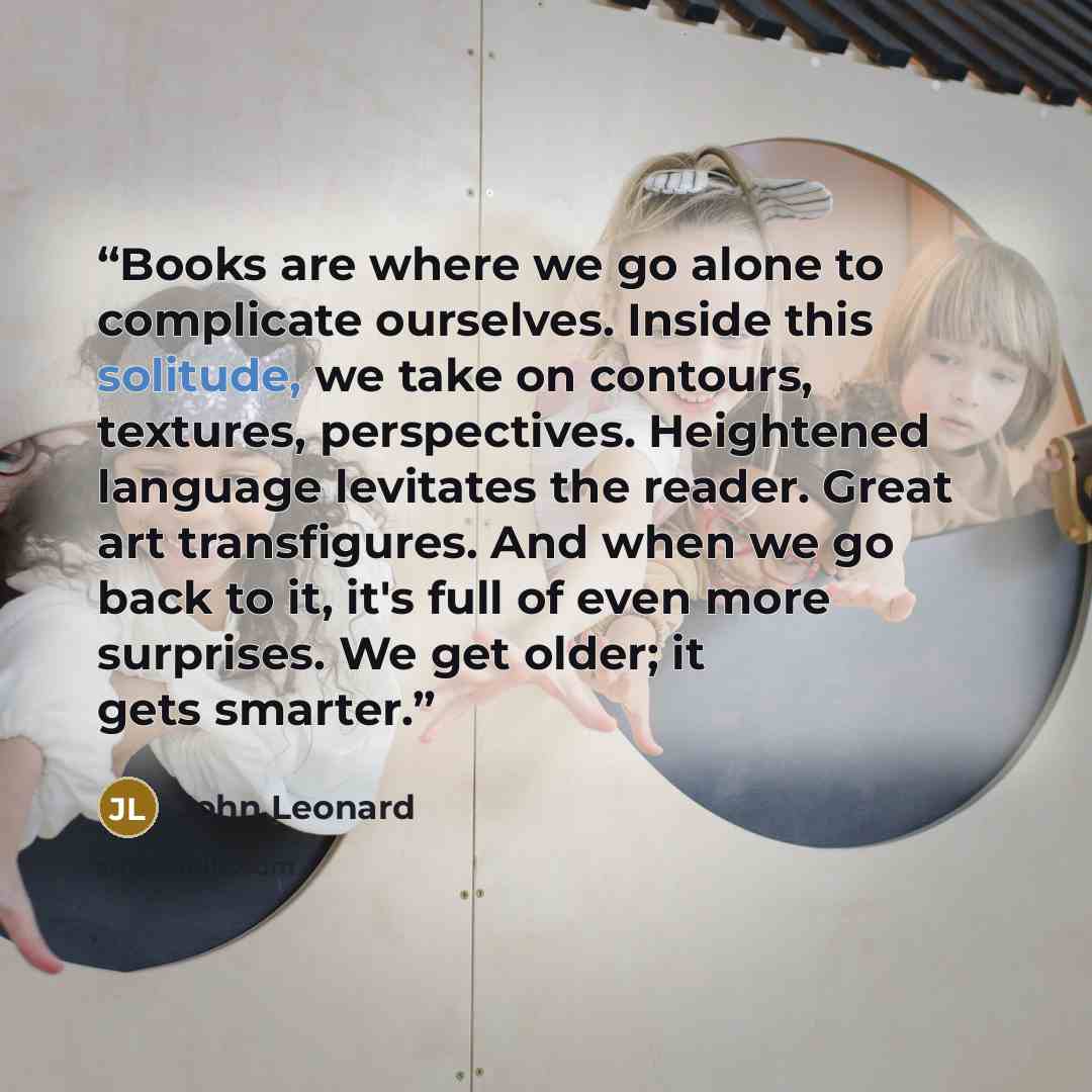 “Books are where we go alone to complicate ourselves. Inside this solitude, we take on contours, textures, perspectives. Heightened language levitates the reader. Great art transfigures. And when we go back to it, it's full of even more surprises. We get older; it gets smarter.” quote by John Leonard