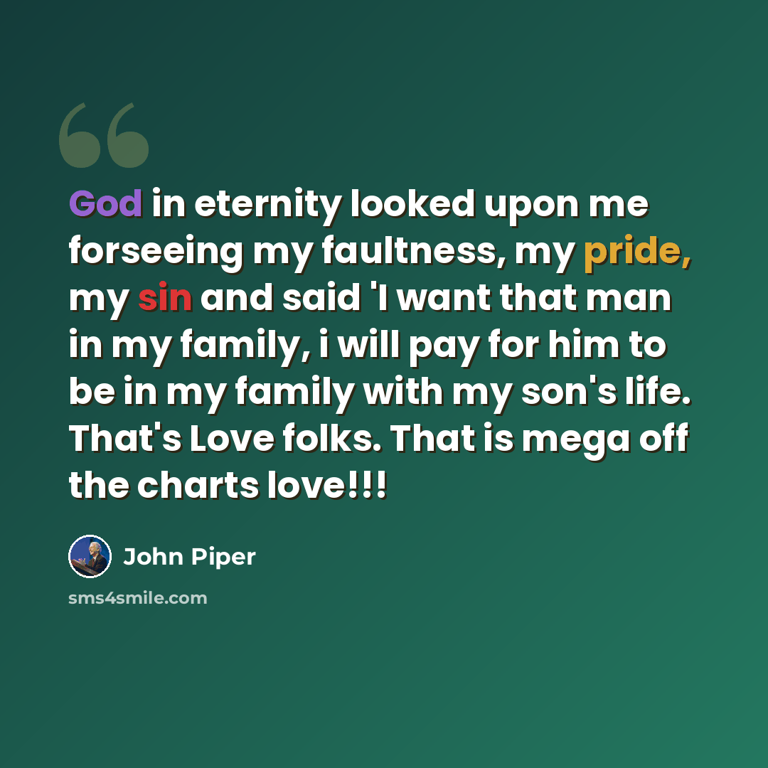 “God in eternity looked upon me forseeing my faultness, my pride, my sin and said 'I want that man in my family, i will pay for him to be in my family with my son's life. That's Love folks. That is mega off the charts love!!!” quote by John Piper
