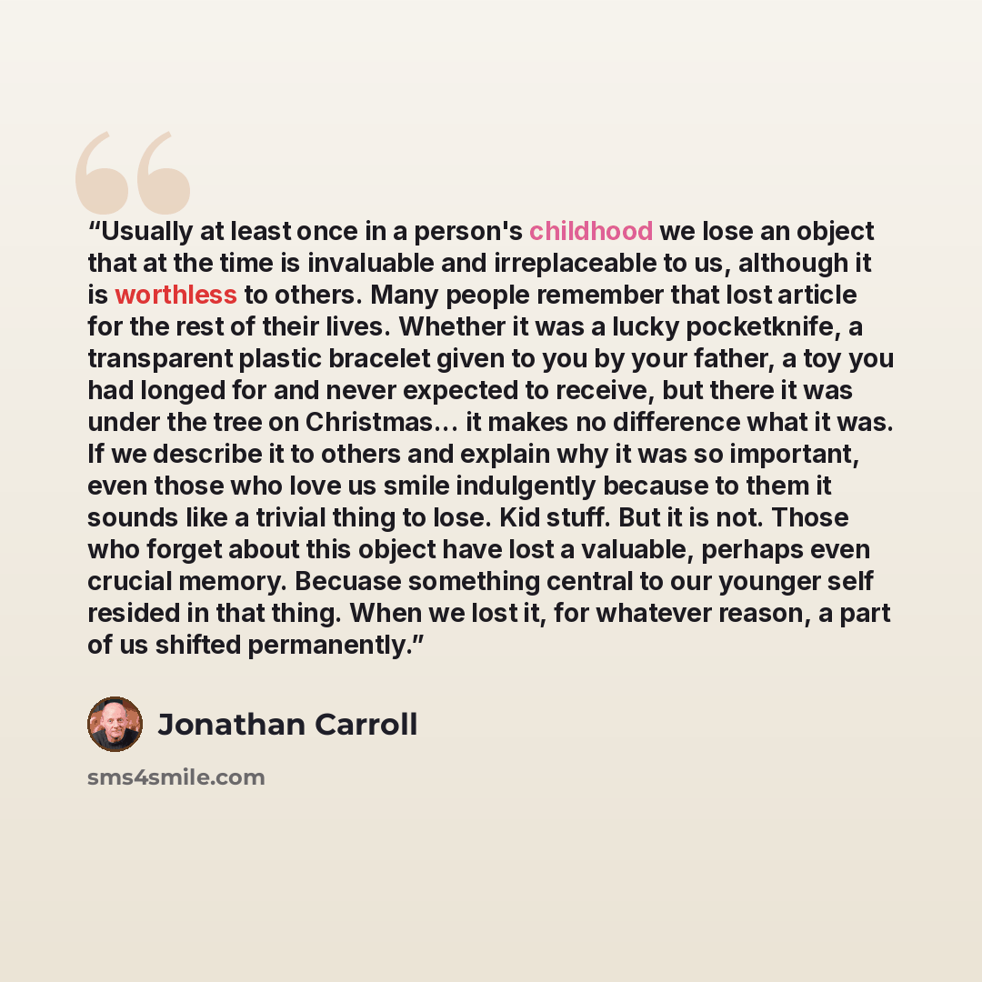“Usually at least once in a person's childhood we lose an object that at the time is invaluable and irreplaceable to us, although it is worthless to others. Many people remember that lost article for the rest of their lives. Whether it was a lucky pocketknife, a transparent plastic bracelet given…” quote by Jonathan Carroll