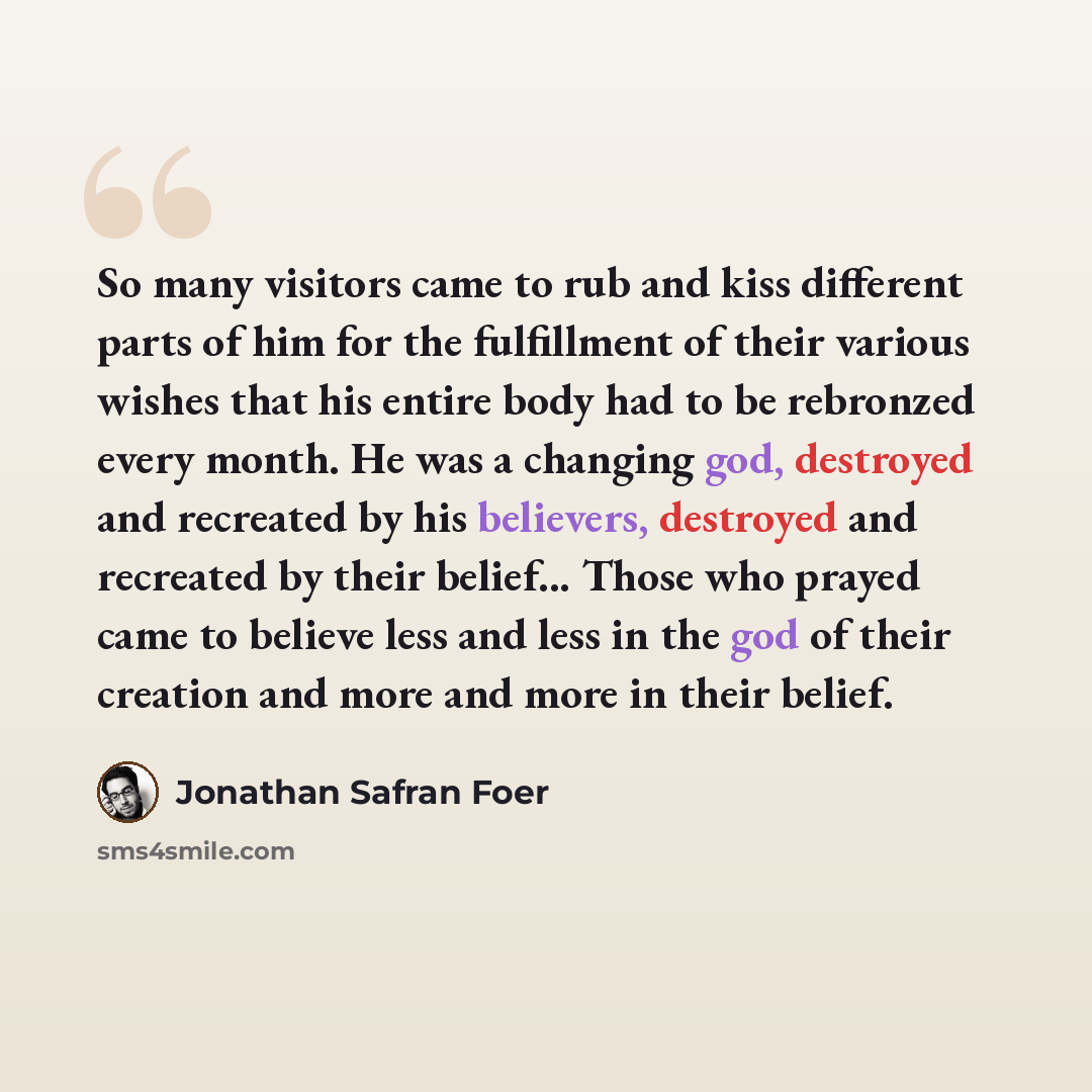 “So many visitors came to rub and kiss different parts of him for the fulfillment of their various wishes that his entire body had to be rebronzed every month. He was a changing god, destroyed and recreated by his believers, destroyed and recreated by their belief... Those who prayed came to…” quote by Jonathan Safran Foer