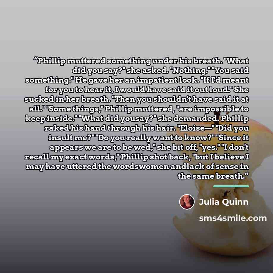 “Phillip muttered something under his breath. "What did you say?" she asked. "Nothing." "You said something." He gave her an impatient look. "If I'd meant for you to hear it, I would have said it out loud." She sucked in her breath. "Then you shouldn't have said it at all." "Some things," Phillip…” quote by Julia Quinn