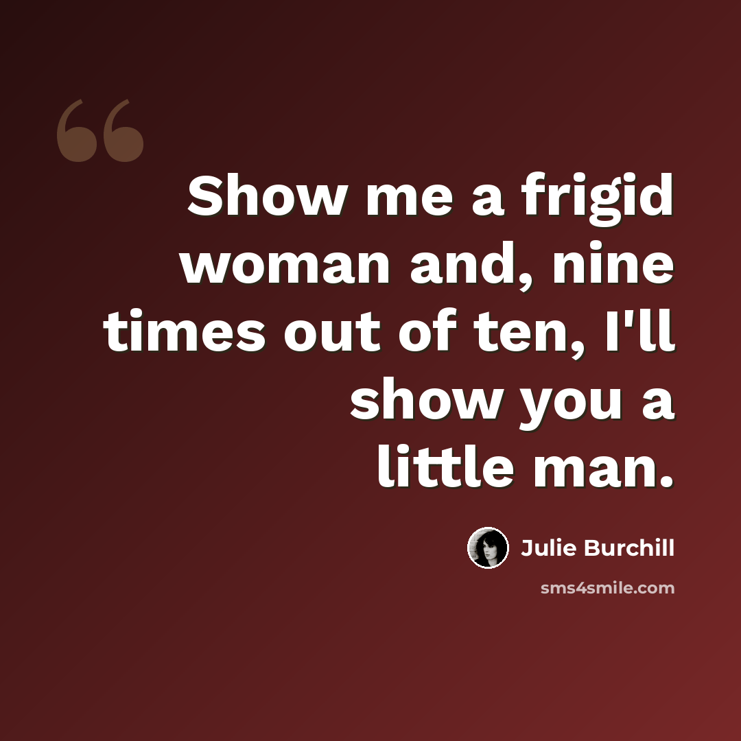 “Show me a frigid woman and, nine times out of ten, I'll show you a little man.” quote by Julie Burchill