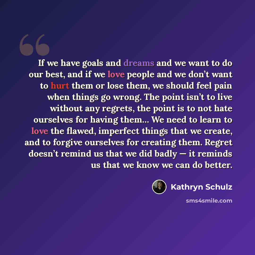 “If we have goals and dreams and we want to do our best, and if we love people and we don’t want to hurt them or lose them, we should feel pain when things go wrong. The point isn’t to live without any regrets, the point is to not hate ourselves for having them… We need to learn to love the flawed…” quote by Kathryn Schulz