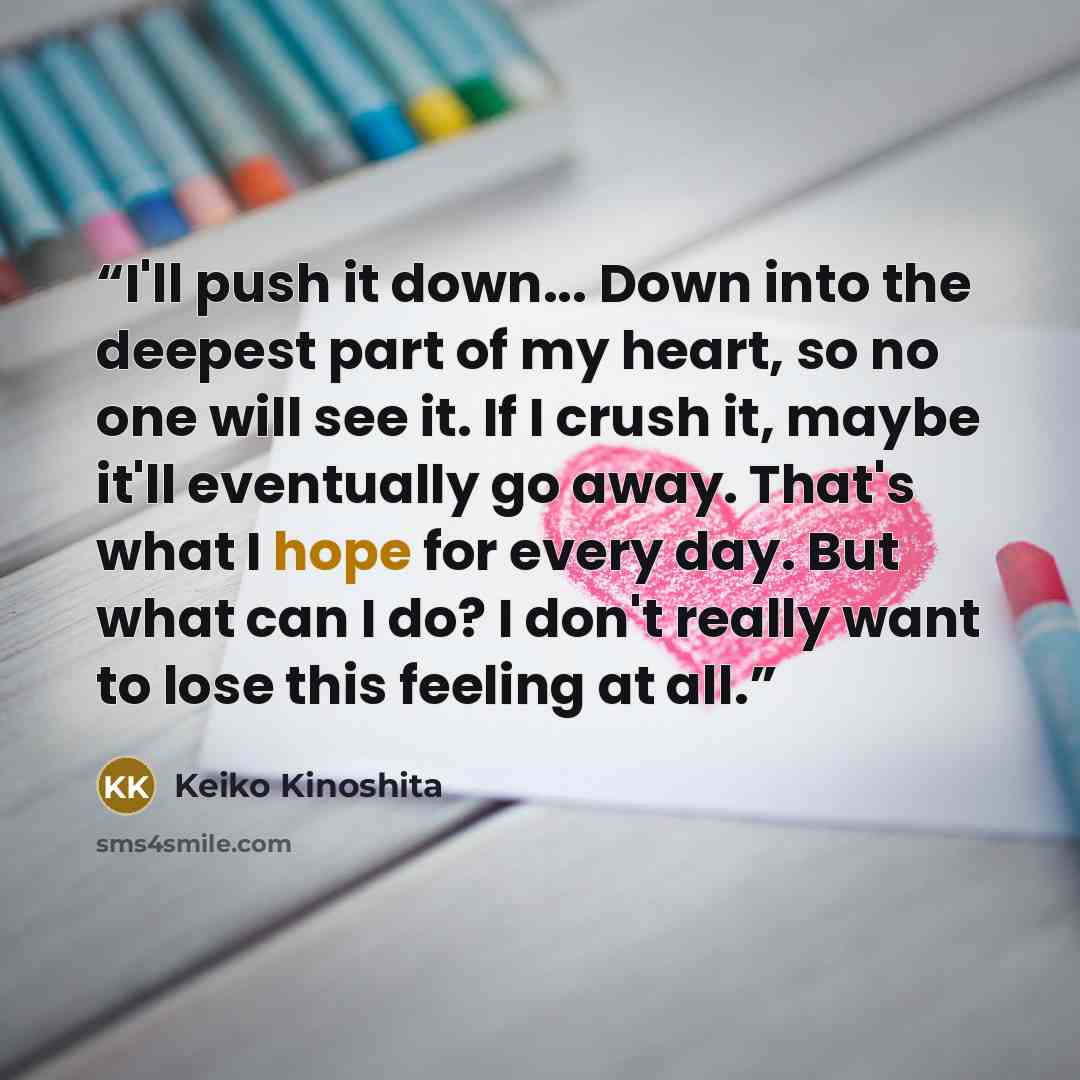 “I'll push it down... Down into the deepest part of my heart, so no one will see it. If I crush it, maybe it'll eventually go away. That's what I hope for every day. But what can I do? I don't really want to lose this feeling at all.” quote by Keiko Kinoshita