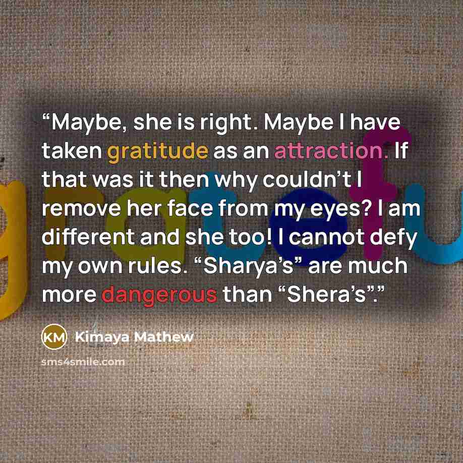 “Maybe, she is right. Maybe I have taken gratitude as an attraction. If that was it then why couldn’t I remove her face from my eyes? I am different and she too! I cannot defy my own rules. “Sharya’s” are much more dangerous than “Shera’s”.” quote by Kimaya Mathew