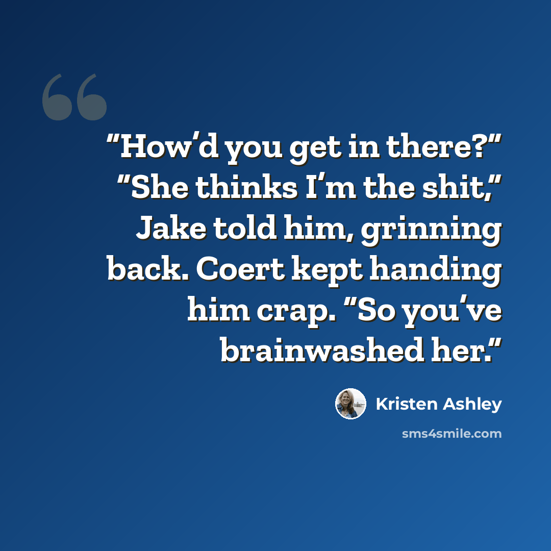 “How’d you get in there?” “She thinks I’m the shit,” Jake told him, grinning back. Coert kept handing him crap. “So you’ve brainwashed her.” quote by Kristen Ashley