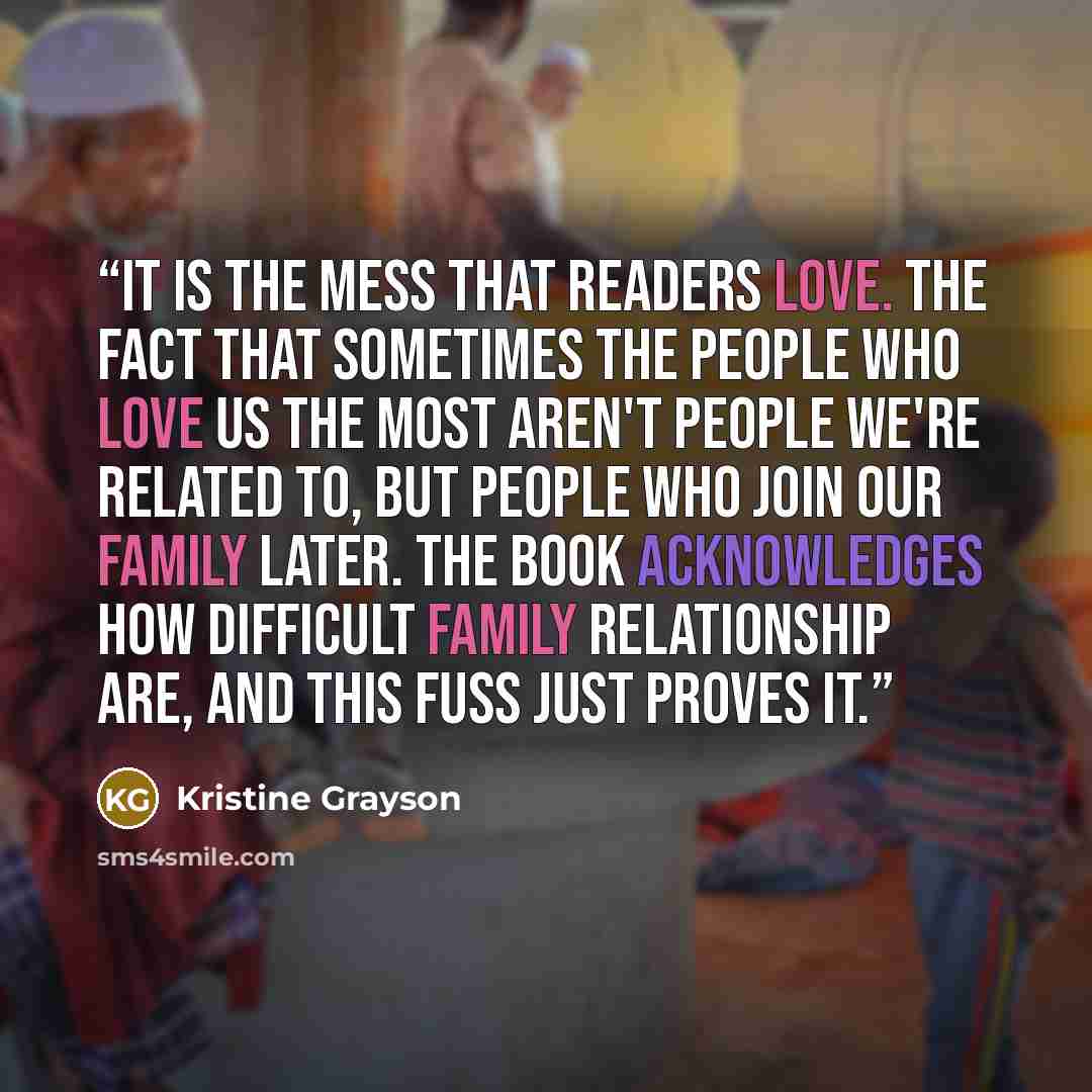“It is the mess that readers love. The fact that sometimes the people who love us the most aren't people we're related to, but people who join our family later. The book acknowledges how difficult family relationship are, and this fuss just proves it.” quote by Kristine Grayson