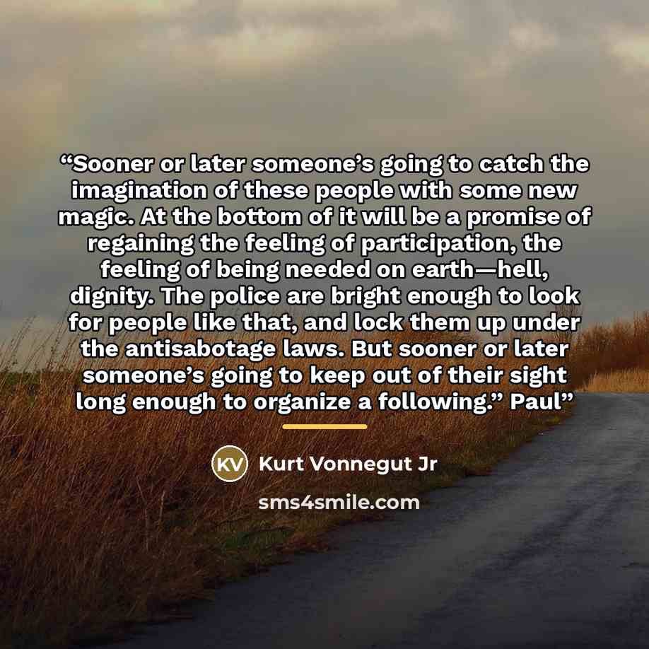 “Sooner or later someone’s going to catch the imagination of these people with some new magic. At the bottom of it will be a promise of regaining the feeling of participation, the feeling of being needed on earth—hell, dignity. The police are bright enough to look for people like that, and lock…” quote by Kurt Vonnegut Jr