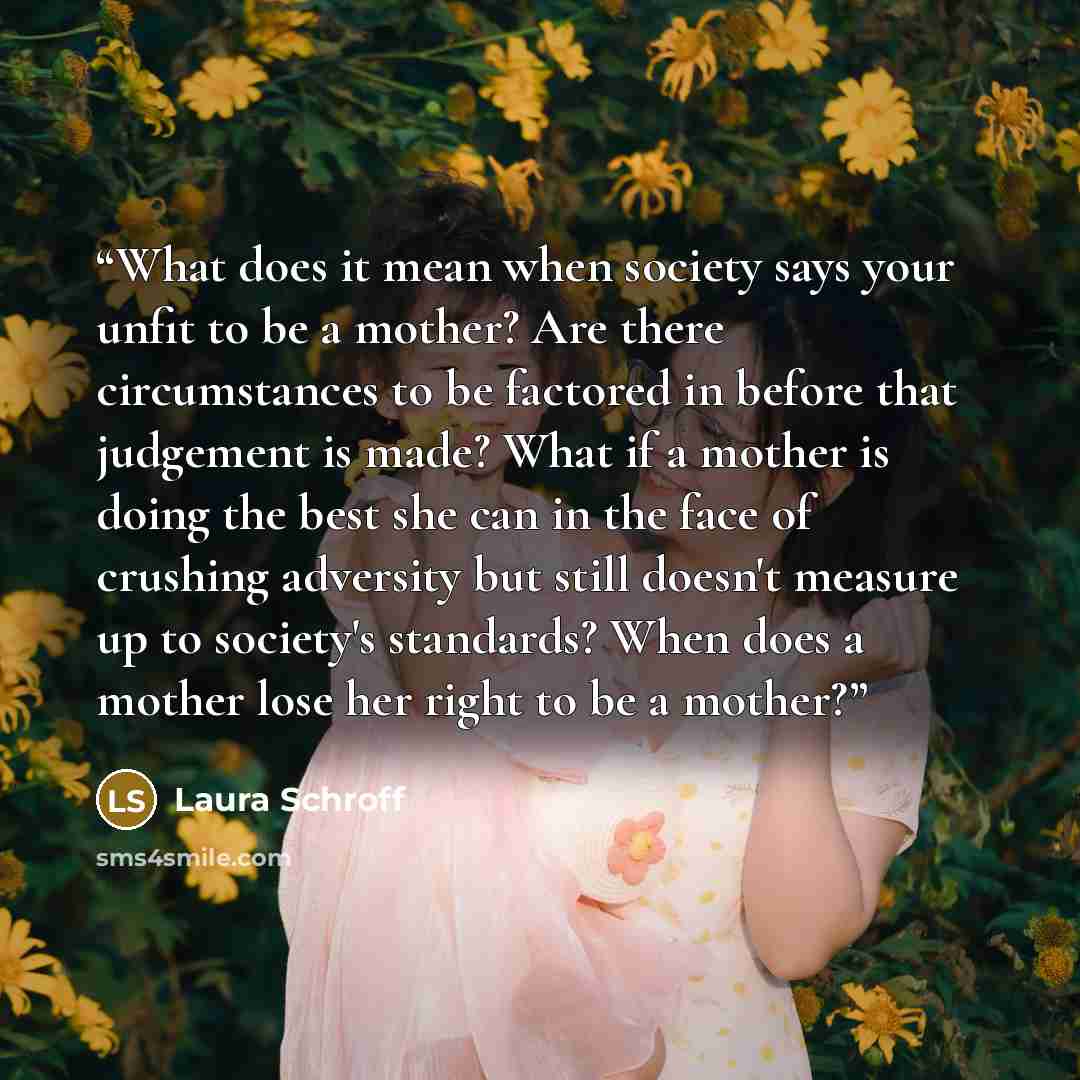 “What does it mean when society says your unfit to be a mother? Are there circumstances to be factored in before that judgement is made? What if a mother is doing the best she can in the face of crushing adversity but still doesn't measure up to society's standards? When does a mother lose her…” quote by Laura Schroff