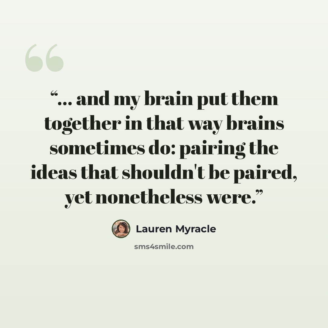 “... and my brain put them together in that way brains sometimes do: pairing the ideas that shouldn't be paired, yet nonetheless were.” quote by Lauren Myracle