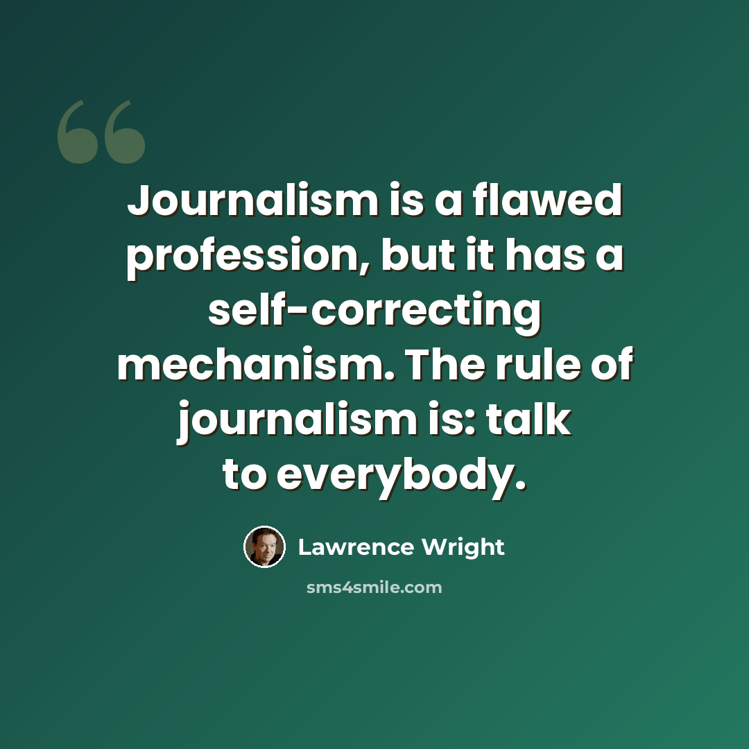 “Journalism is a flawed profession, but it has a self-correcting mechanism. The rule of journalism is: talk to everybody.” quote by Lawrence Wright