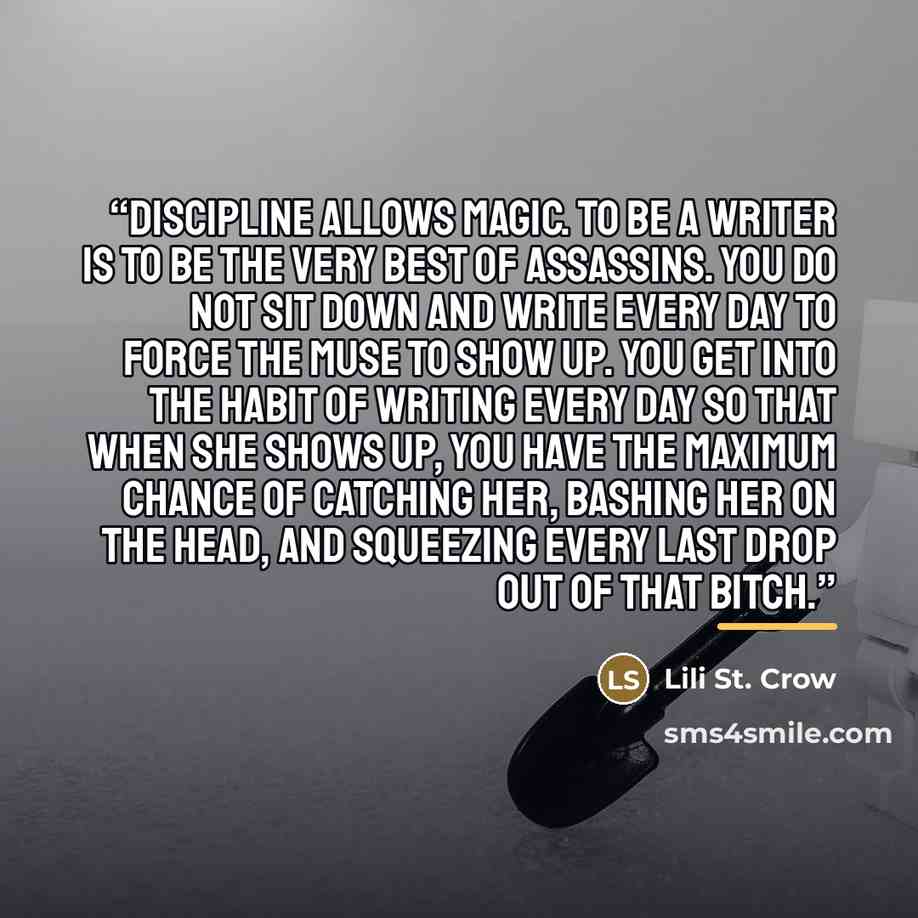 “Discipline allows magic. To be a writer is to be the very best of assassins. You do not sit down and write every day to force the Muse to show up. You get into the habit of writing every day so that when she shows up, you have the maximum chance of catching her, bashing her on the head, and…” quote by Lili St. Crow