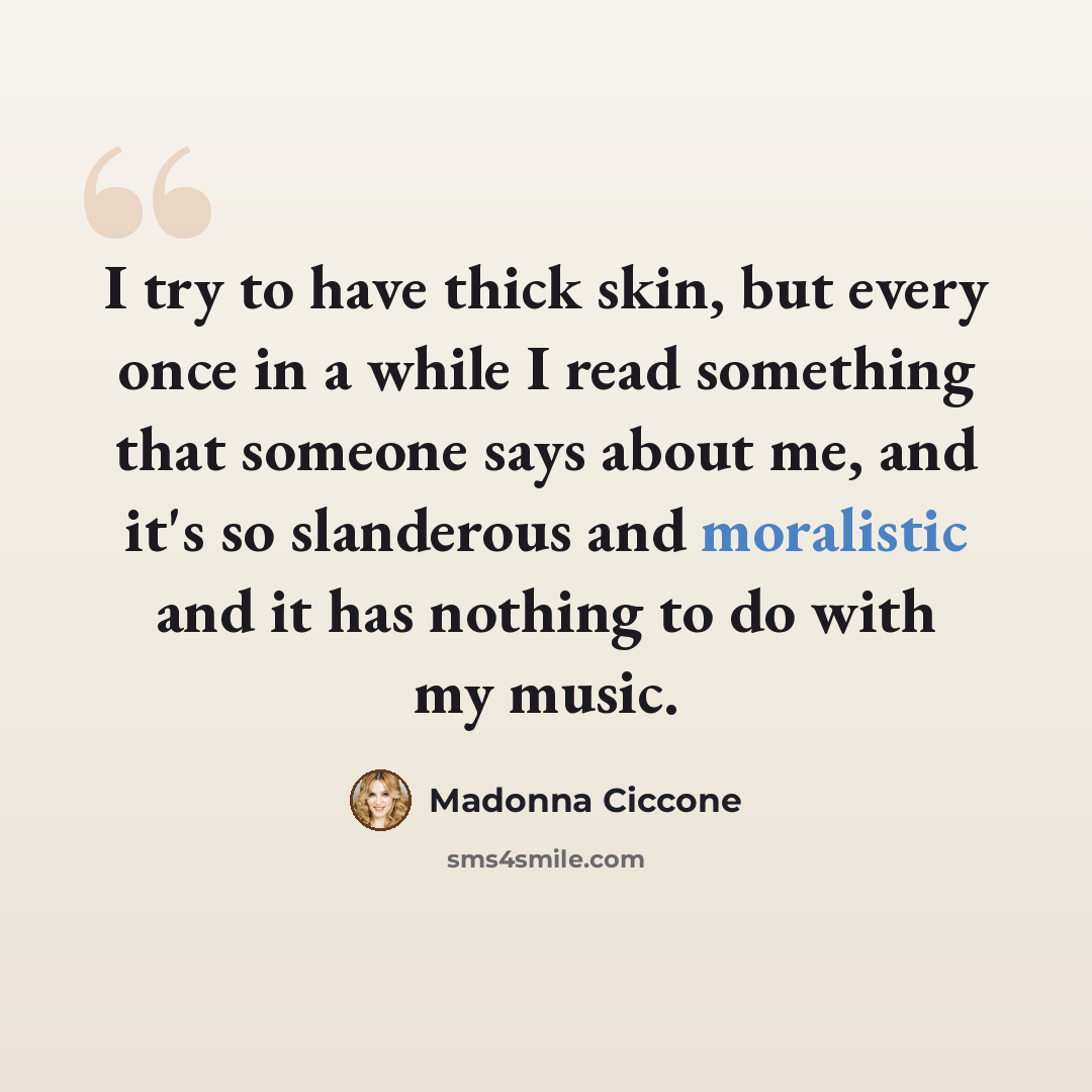 “I try to have thick skin, but every once in a while I read something that someone says about me, and it's so slanderous and moralistic and it has nothing to do with my music.” quote by Madonna Ciccone