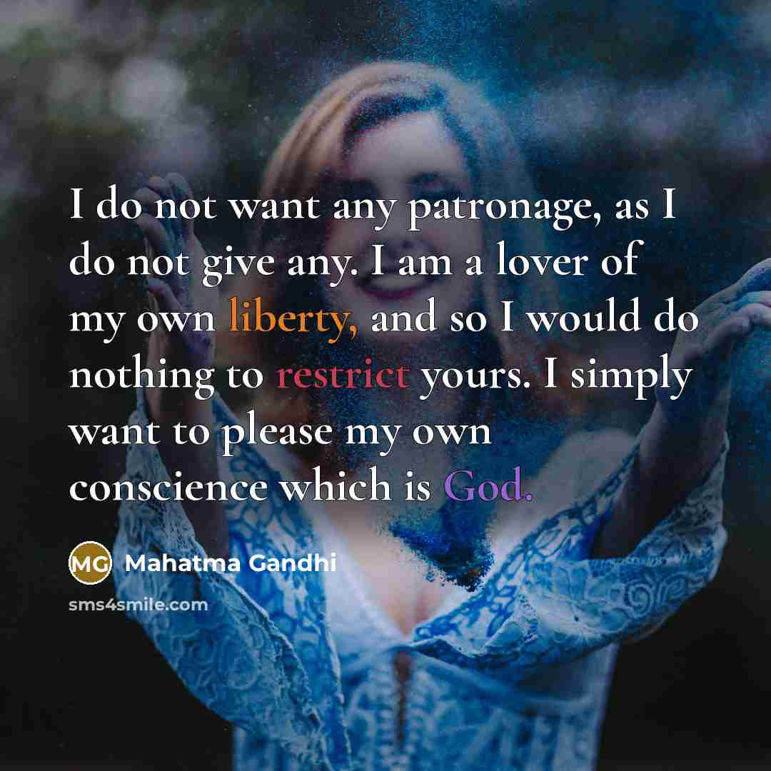 “I do not want any patronage, as I do not give any. I am a lover of my own liberty, and so I would do nothing to restrict yours. I simply want to please my own conscience which is God.” quote by Mahatma Gandhi