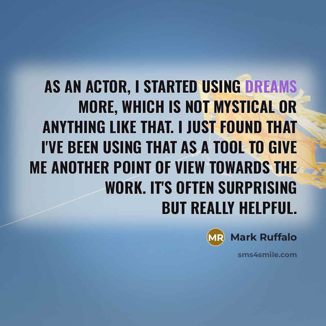 “As an actor, I started using dreams more, which is not mystical or anything like that. I just found that I've been using that as a tool to give me another point of view towards the work. It's often surprising but really helpful.” quote by Mark Ruffalo