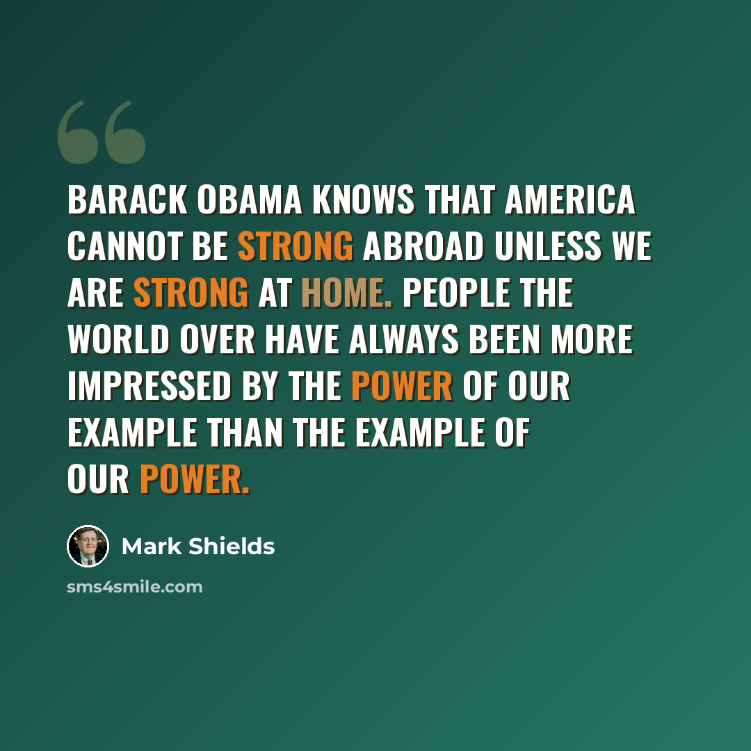 “Barack Obama knows that America cannot be strong abroad unless we are strong at home. People the world over have always been more impressed by the power of our example than the example of our power.” quote by Mark Shields