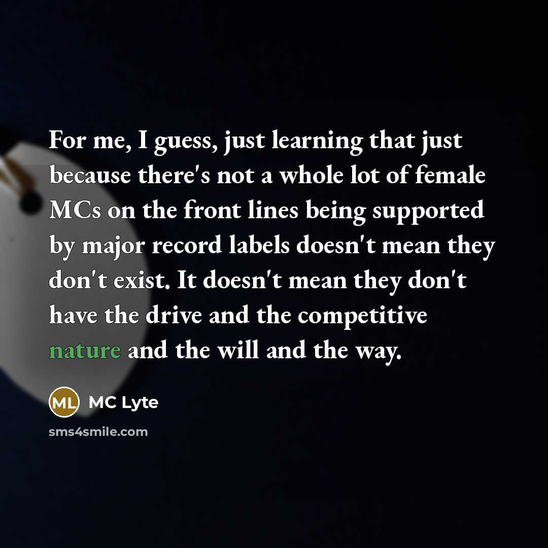 “For me, I guess, just learning that just because there's not a whole lot of female MCs on the front lines being supported by major record labels doesn't mean they don't exist. It doesn't mean they don't have the drive and the competitive nature and the will and the way.” quote by MC Lyte