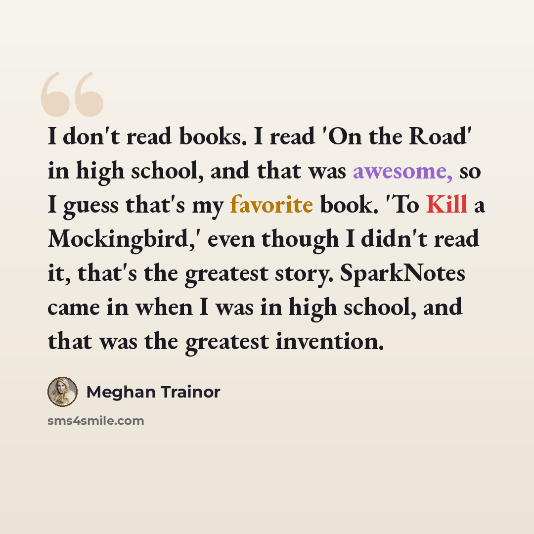 “I don't read books. I read 'On the Road' in high school, and that was awesome, so I guess that's my favorite book. 'To Kill a Mockingbird,' even though I didn't read it, that's the greatest story. SparkNotes came in when I was in high school, and that was the greatest invention.” quote by Meghan Trainor