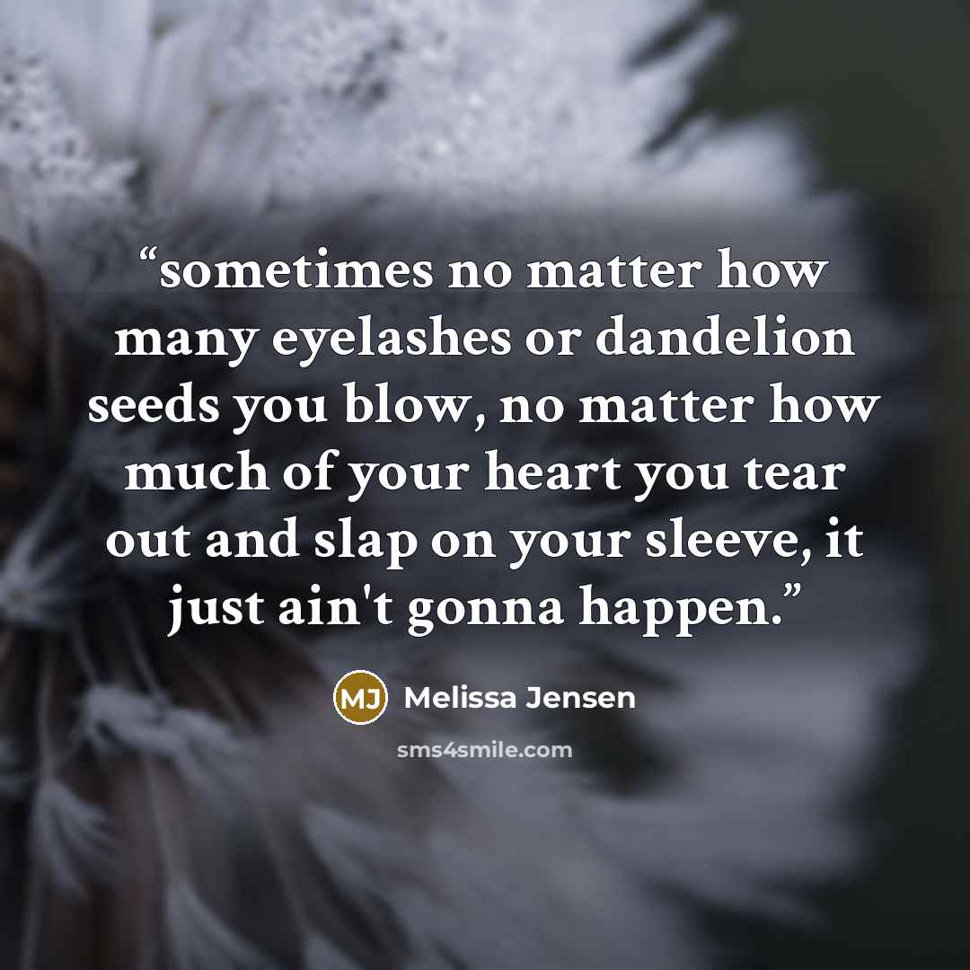 “sometimes no matter how many eyelashes or dandelion seeds you blow, no matter how much of your heart you tear out and slap on your sleeve, it just ain't gonna happen.” quote by Melissa Jensen