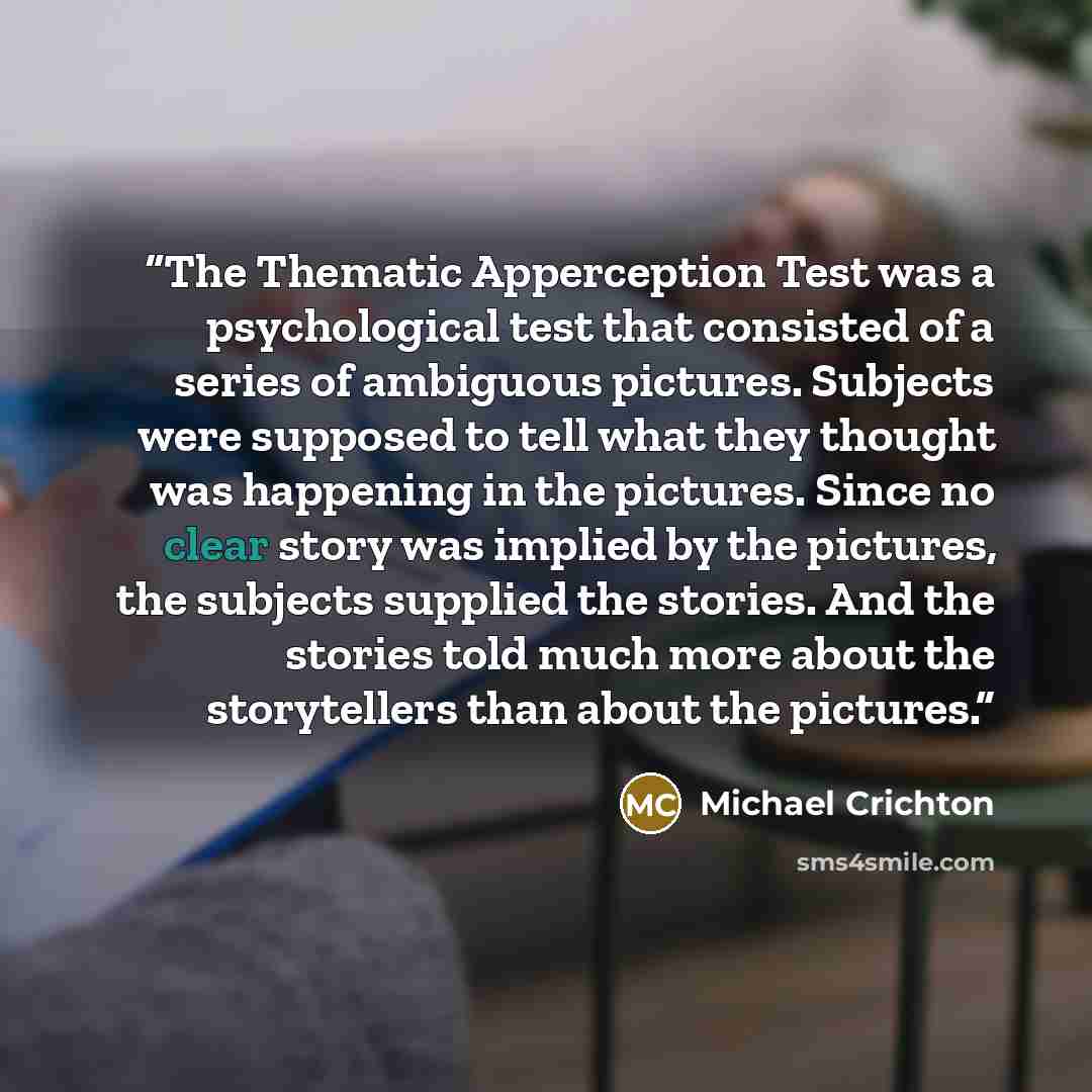 “The Thematic Apperception Test was a psychological test that consisted of a series of ambiguous pictures. Subjects were supposed to tell what they thought was happening in the pictures. Since no clear story was implied by the pictures, the subjects supplied the stories. And the stories told much…” quote by Michael Crichton