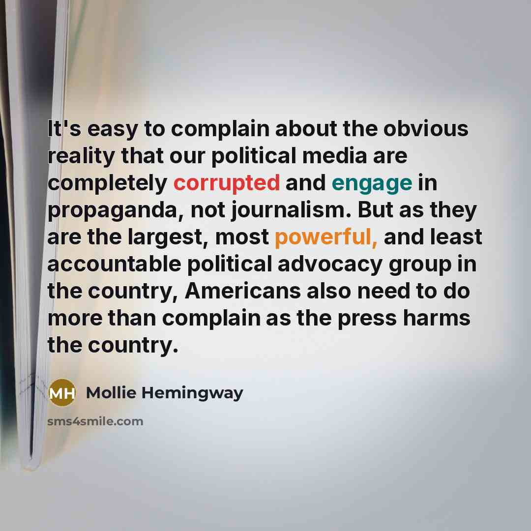 “It's easy to complain about the obvious reality that our political media are completely corrupted and engage in propaganda, not journalism. But as they are the largest, most powerful, and least accountable political advocacy group in the country, Americans also need to do more than complain as the…” quote by Mollie Hemingway