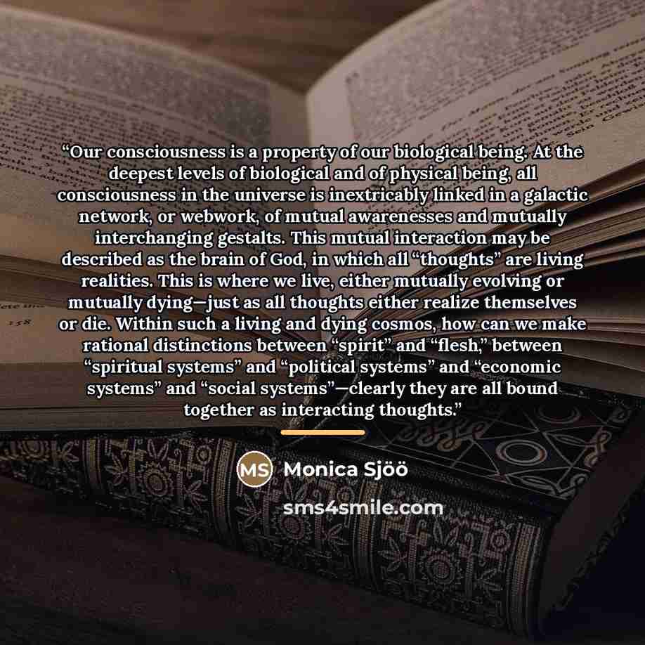 “Our consciousness is a property of our biological being. At the deepest levels of biological and of physical being, all consciousness in the universe is inextricably linked in a galactic network, or webwork, of mutual awarenesses and mutually interchanging gestalts. This mutual interaction may be…” quote by Monica Sjöö