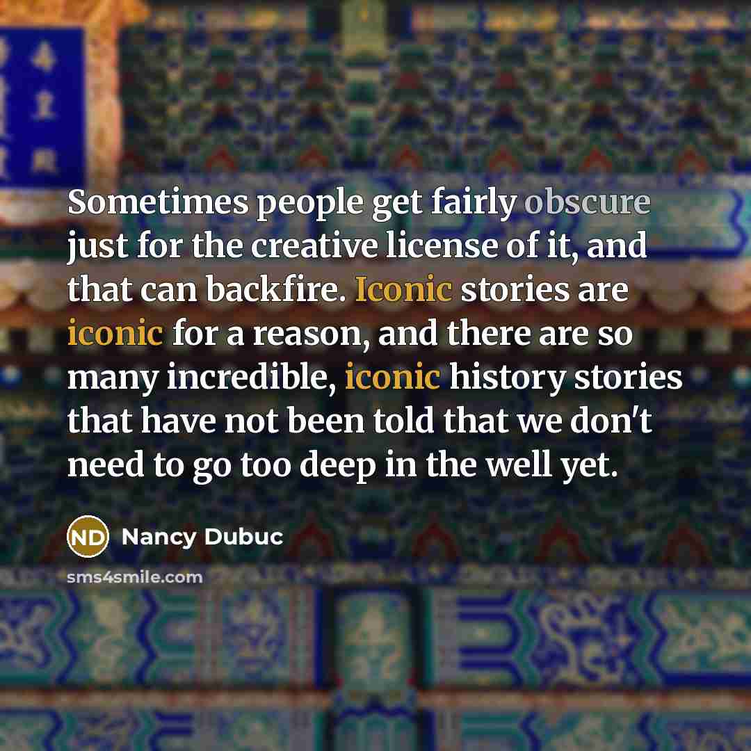 “Sometimes people get fairly obscure just for the creative license of it, and that can backfire. Iconic stories are iconic for a reason, and there are so many incredible, iconic history stories that have not been told that we don't need to go too deep in the well yet.” quote by Nancy Dubuc