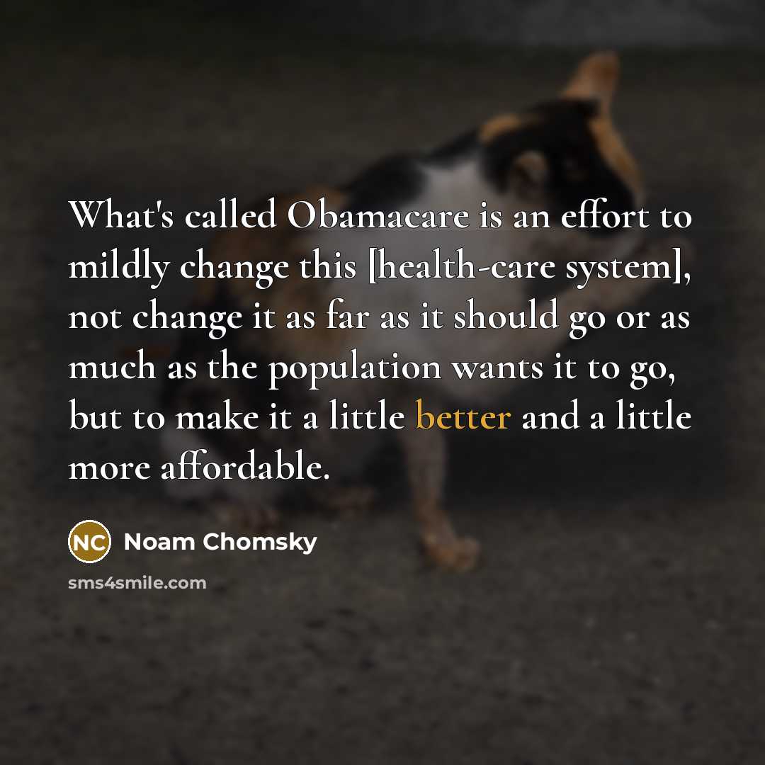 “What's called Obamacare is an effort to mildly change this [health-care system], not change it as far as it should go or as much as the population wants it to go, but to make it a little better and a little more affordable.” quote by Noam Chomsky