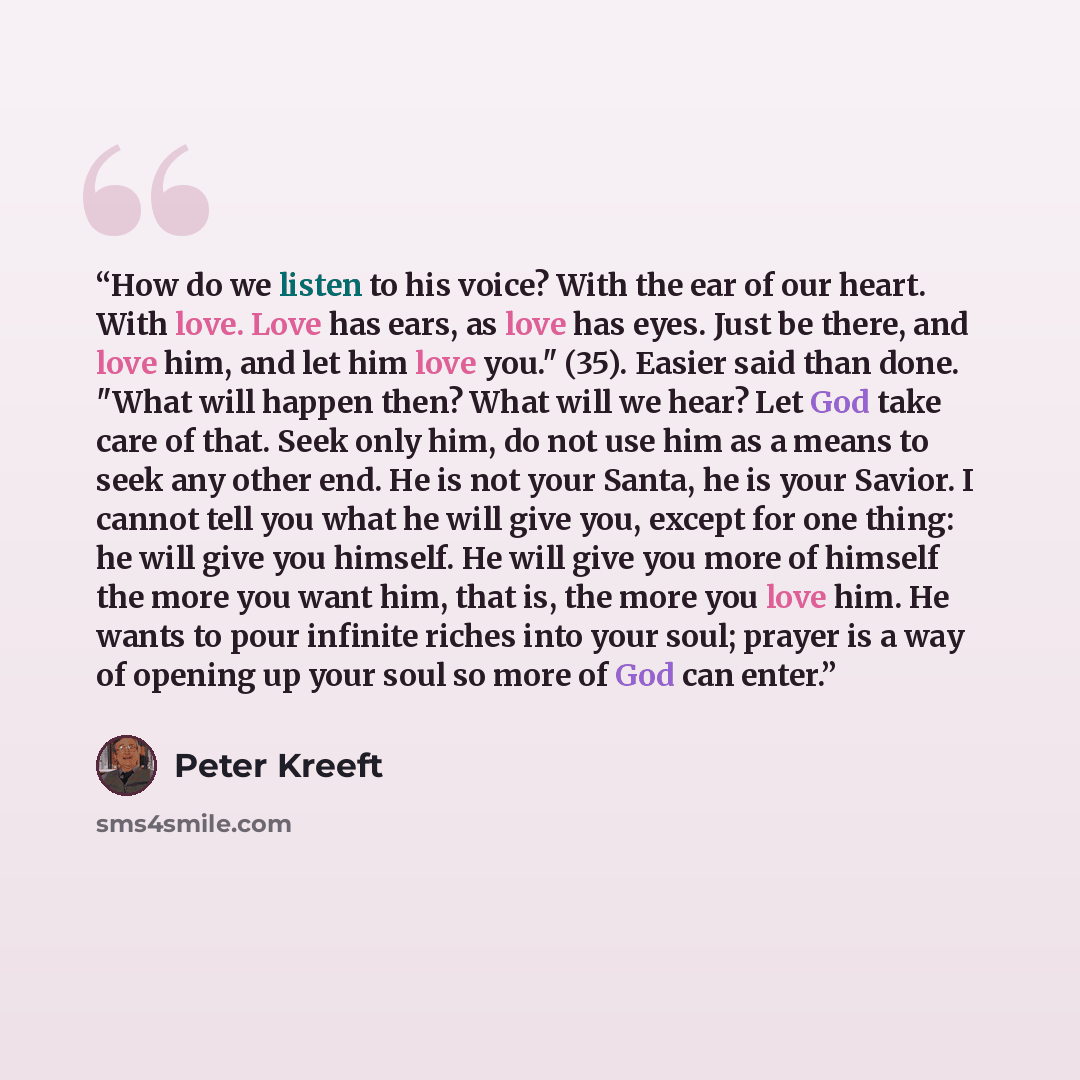 “How do we listen to his voice? With the ear of our heart. With love. Love has ears, as love has eyes. Just be there, and love him, and let him love you." (35). Easier said than done. "What will happen then? What will we hear? Let God take care of that. Seek only him, do not use him as a means to…” quote by Peter Kreeft