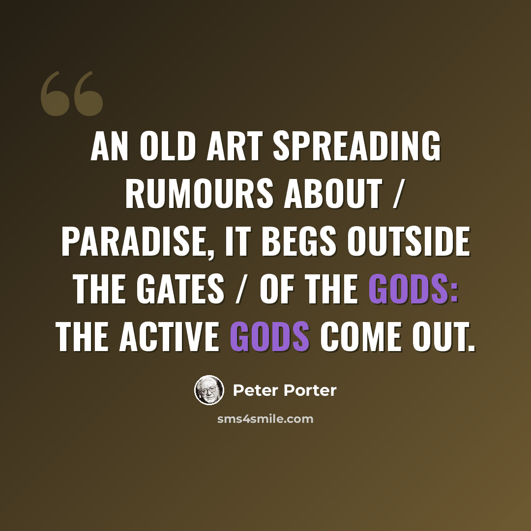 “An old art spreading rumours about / Paradise, it begs outside the gates / Of the gods: the active gods come out.” quote by Peter Porter