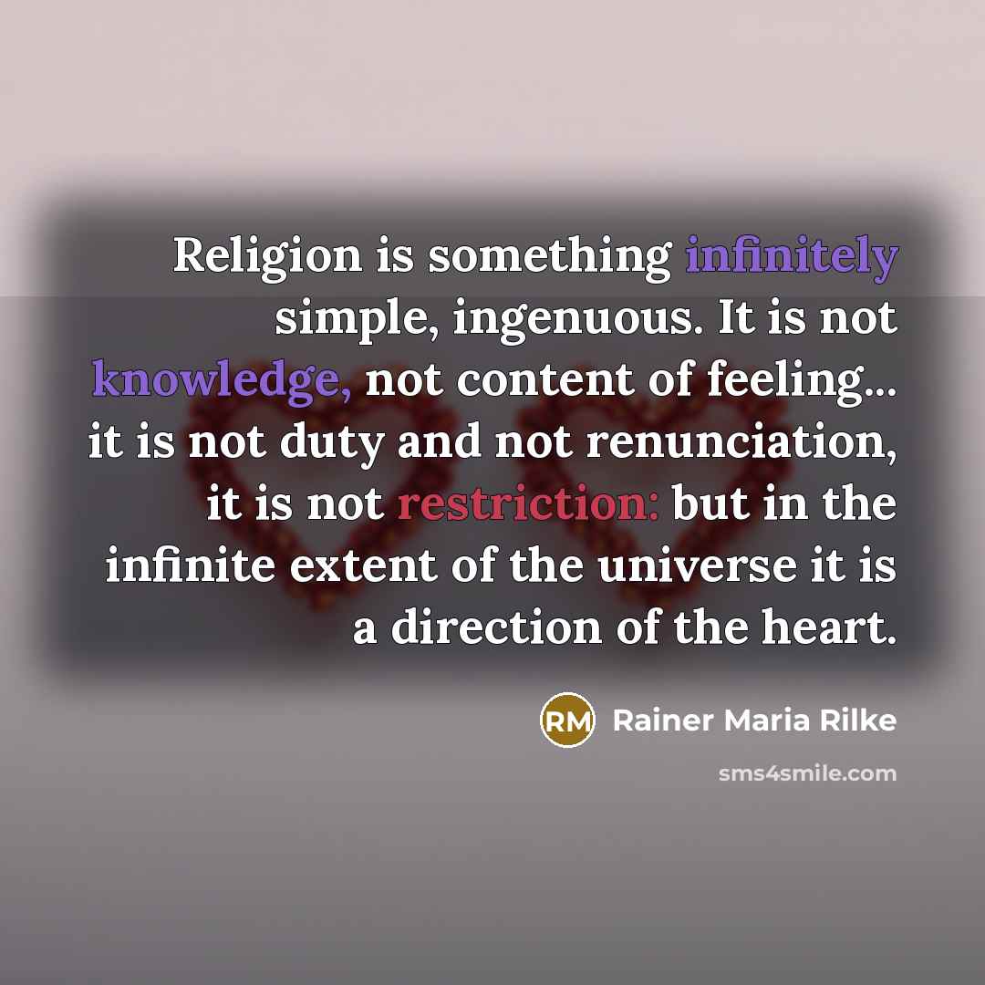 “Religion is something infinitely simple, ingenuous. It is not knowledge, not content of feeling... it is not duty and not renunciation, it is not restriction: but in the infinite extent of the universe it is a direction of the heart.” quote by Rainer Maria Rilke
