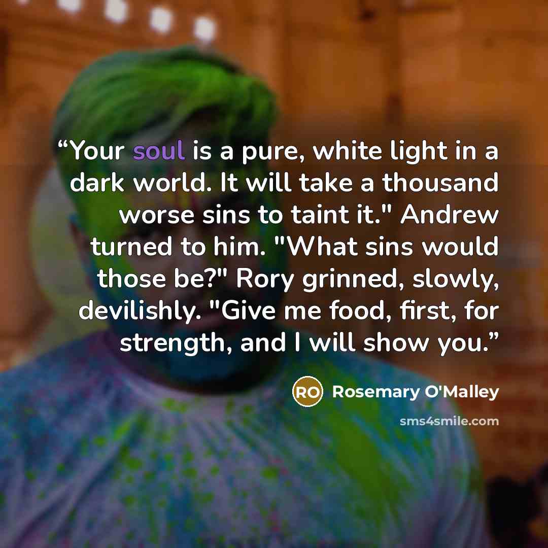 “Your soul is a pure, white light in a dark world. It will take a thousand worse sins to taint it." Andrew turned to him. "What sins would those be?" Rory grinned, slowly, devilishly. "Give me food, first, for strength, and I will show you.” quote by Rosemary O'Malley