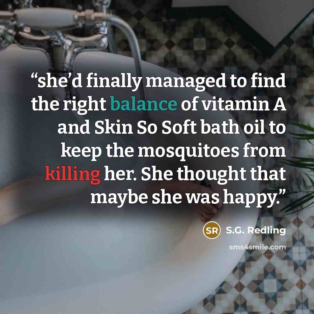“she’d finally managed to find the right balance of vitamin A and Skin So Soft bath oil to keep the mosquitoes from killing her. She thought that maybe she was happy.” quote by S.G. Redling