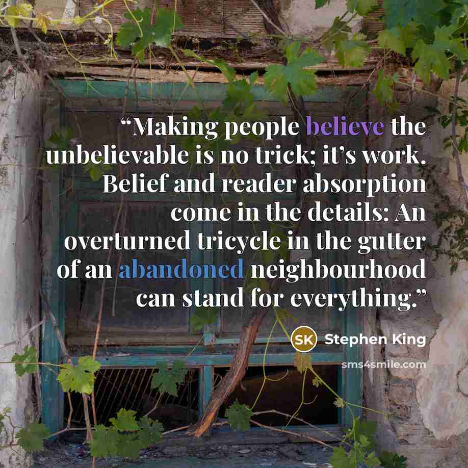 “Making people believe the unbelievable is no trick; it’s work. Belief and reader absorption come in the details: An overturned tricycle in the gutter of an abandoned neighbourhood can stand for everything.” quote by Stephen King