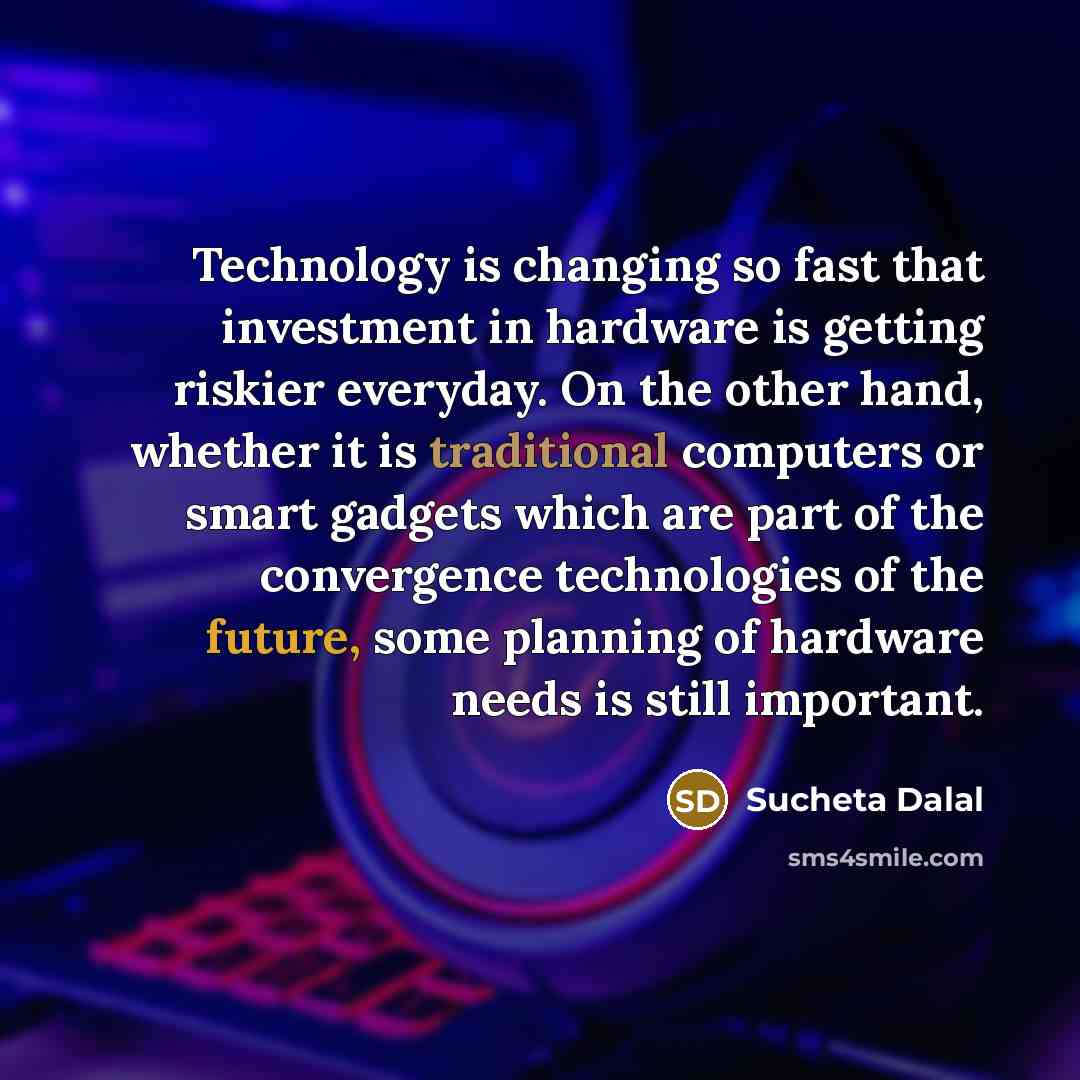 “Technology is changing so fast that investment in hardware is getting riskier everyday. On the other hand, whether it is traditional computers or smart gadgets which are part of the convergence technologies of the future, some planning of hardware needs is still important.” quote by Sucheta Dalal