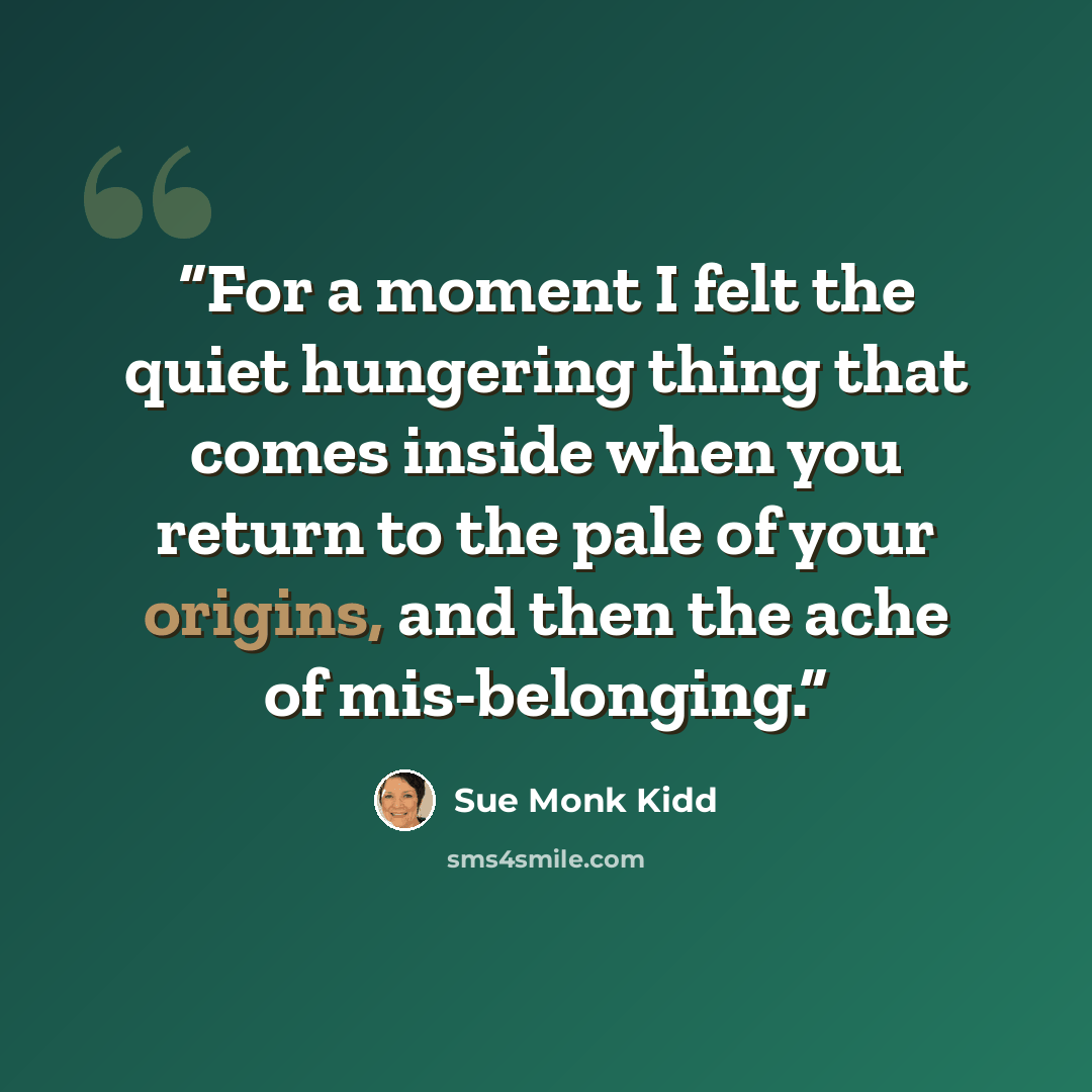 “For a moment I felt the quiet hungering thing that comes inside when you return to the pale of your origins, and then the ache of mis-belonging.” quote by Sue Monk Kidd
