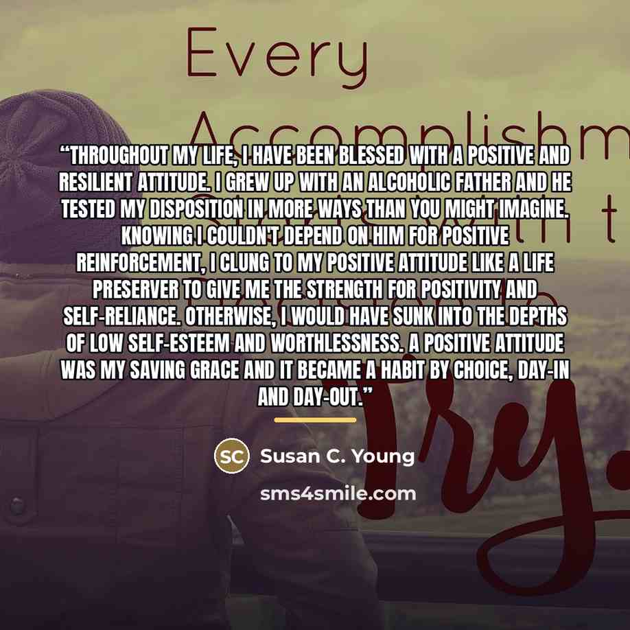 “Throughout my life, I have been blessed with a positive and resilient attitude. I grew up with an alcoholic father and he tested my disposition in more ways than you might imagine. Knowing I couldn't depend on him for positive reinforcement, I clung to my positive attitude like a life preserver to…” quote by Susan C. Young