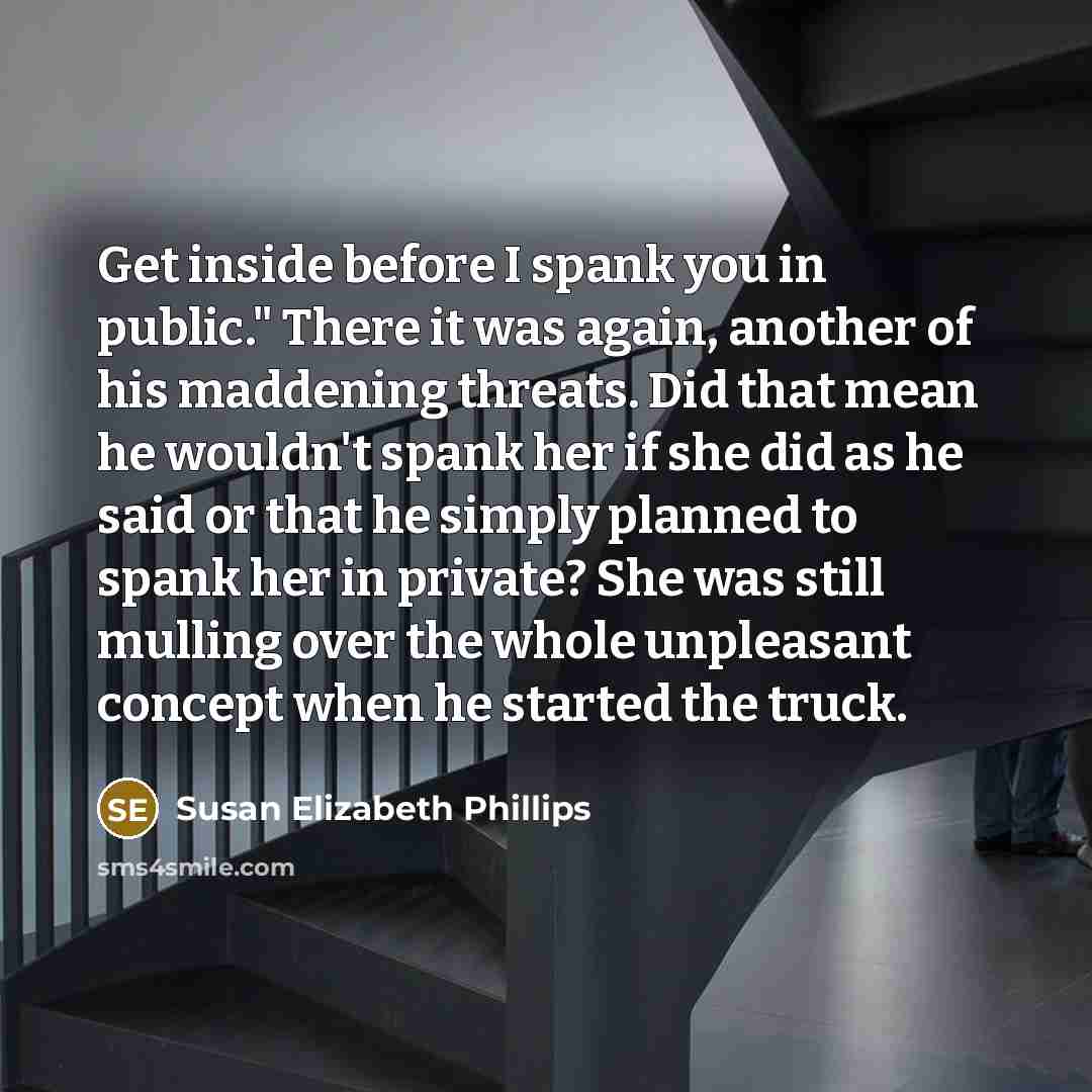 “Get inside before I spank you in public." There it was again, another of his maddening threats. Did that mean he wouldn't spank her if she did as he said or that he simply planned to spank her in private? She was still mulling over the whole unpleasant concept when he started the truck.” quote by Susan Elizabeth Phillips