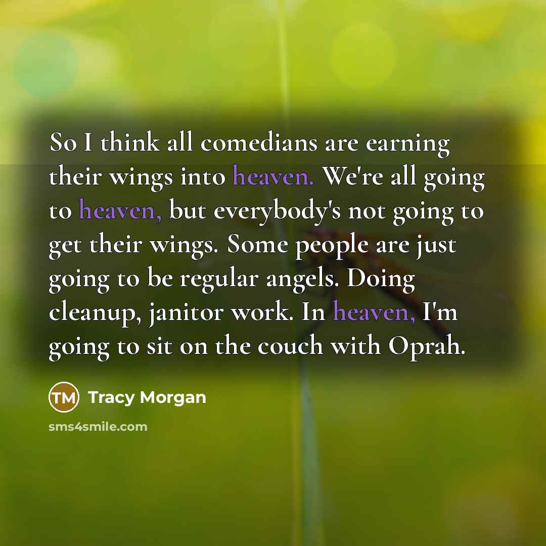 “So I think all comedians are earning their wings into heaven. We're all going to heaven, but everybody's not going to get their wings. Some people are just going to be regular angels. Doing cleanup, janitor work. In heaven, I'm going to sit on the couch with Oprah.” quote by Tracy Morgan