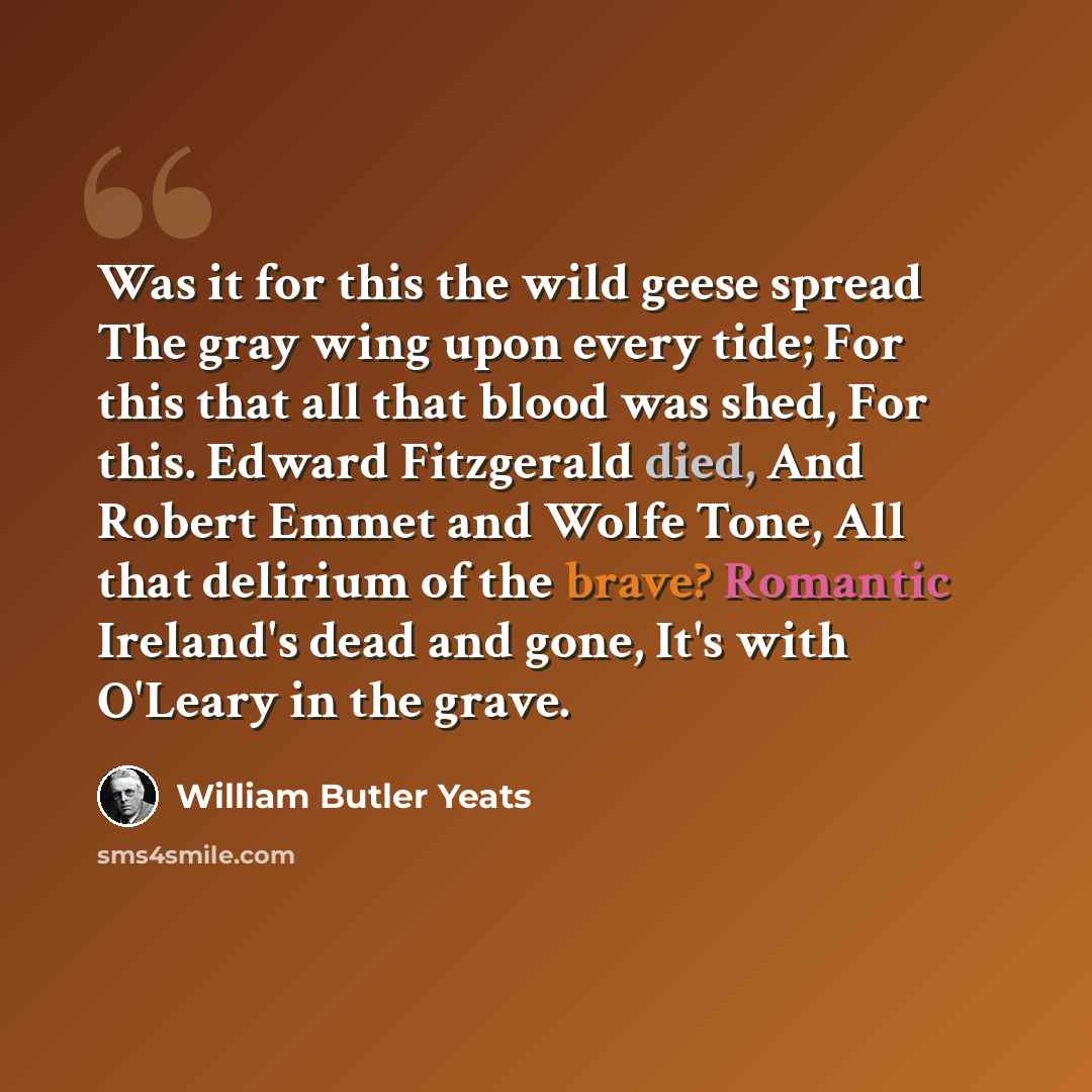 “Was it for this the wild geese spread The gray wing upon every tide; For this that all that blood was shed, For this. Edward Fitzgerald died, And Robert Emmet and Wolfe Tone, All that delirium of the brave? Romantic Ireland's dead and gone, It's with O'Leary in the grave.” quote by William Butler Yeats