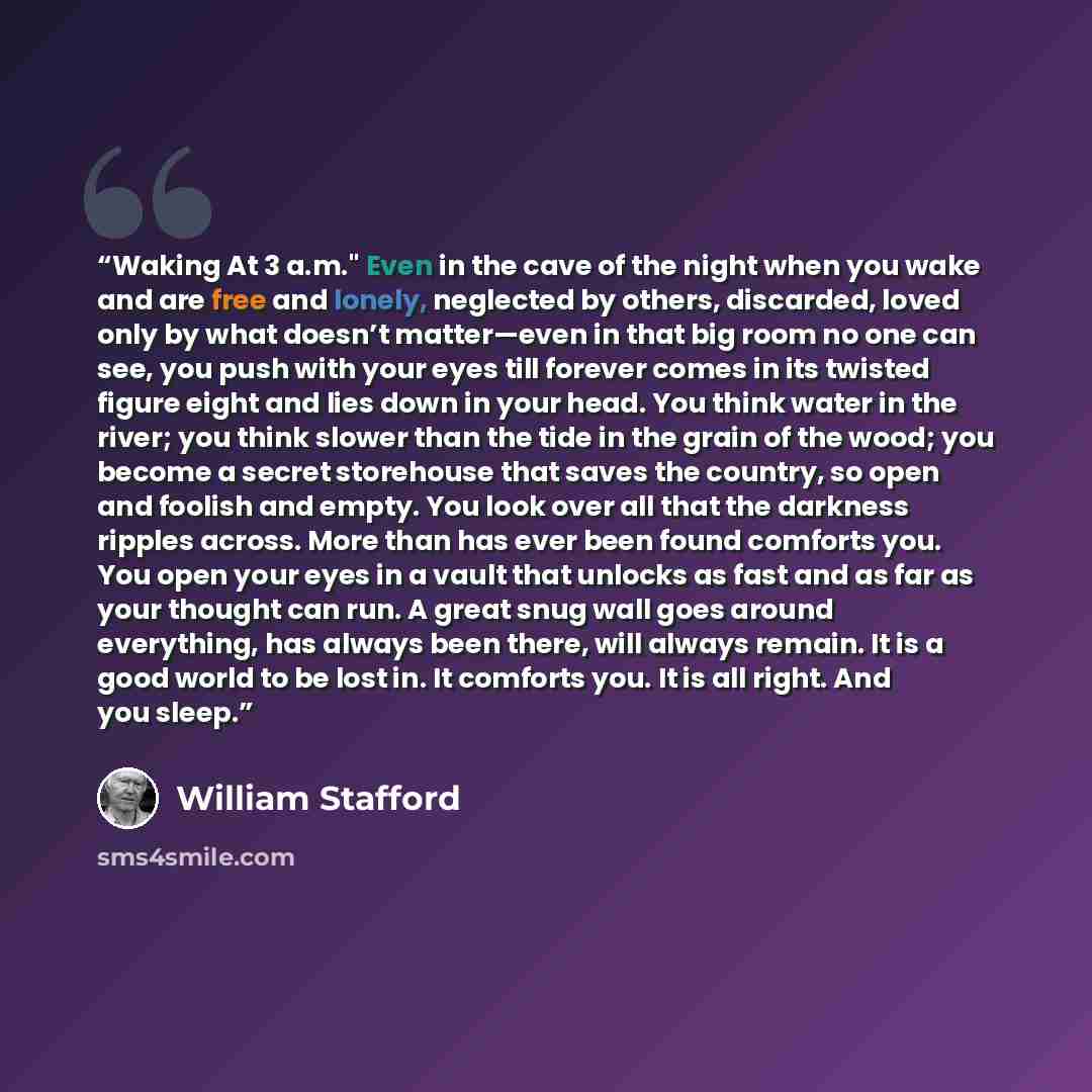 “Waking At 3 a.m." Even in the cave of the night when you wake and are free and lonely, neglected by others, discarded, loved only by what doesn’t matter—even in that big room no one can see, you push with your eyes till forever comes in its twisted figure eight and lies down in your head. You…” quote by William Stafford