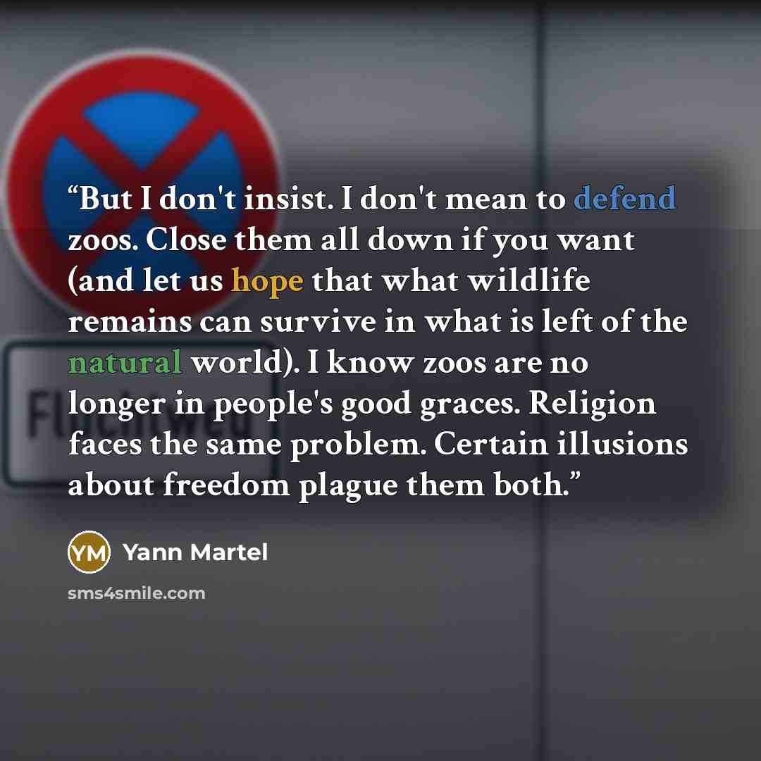 “But I don't insist. I don't mean to defend zoos. Close them all down if you want (and let us hope that what wildlife remains can survive in what is left of the natural world). I know zoos are no longer in people's good graces. Religion faces the same problem. Certain illusions about freedom plague…” quote by Yann Martel