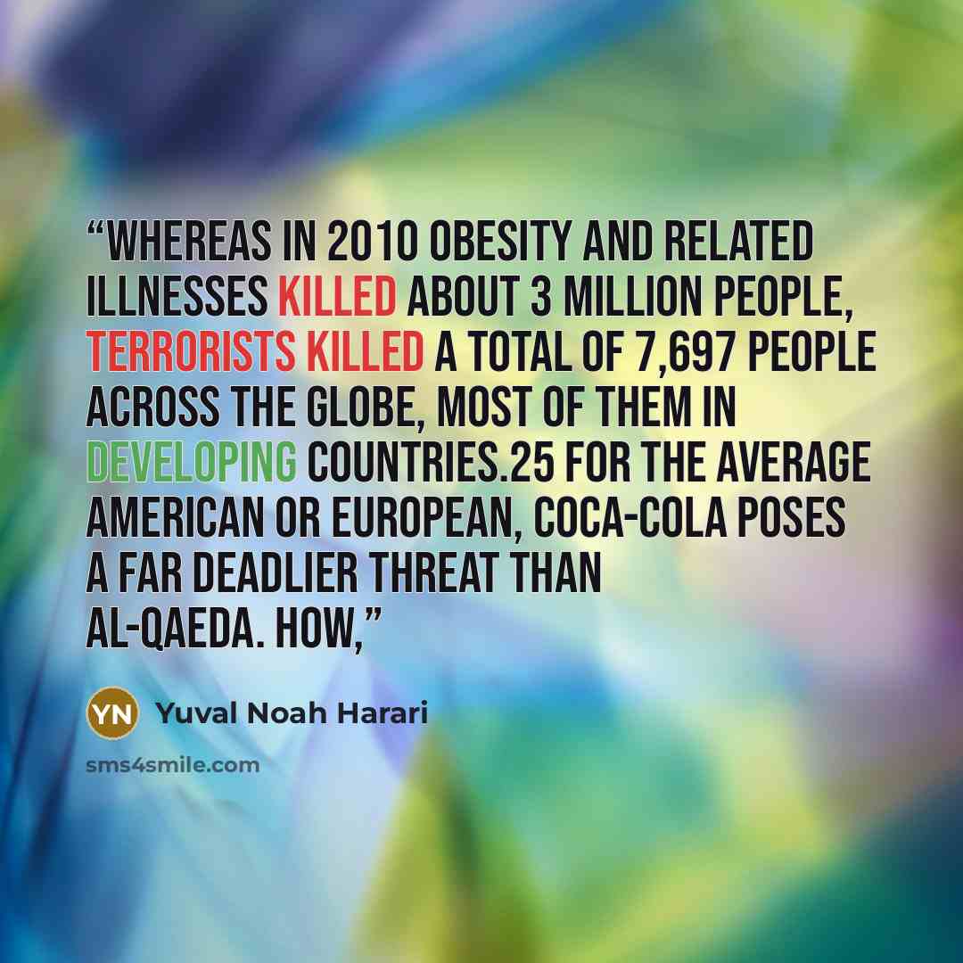 “Whereas in 2010 obesity and related illnesses killed about 3 million people, terrorists killed a total of 7,697 people across the globe, most of them in developing countries.25 For the average American or European, Coca-Cola poses a far deadlier threat than al-Qaeda. How,” quote by Yuval Noah Harari